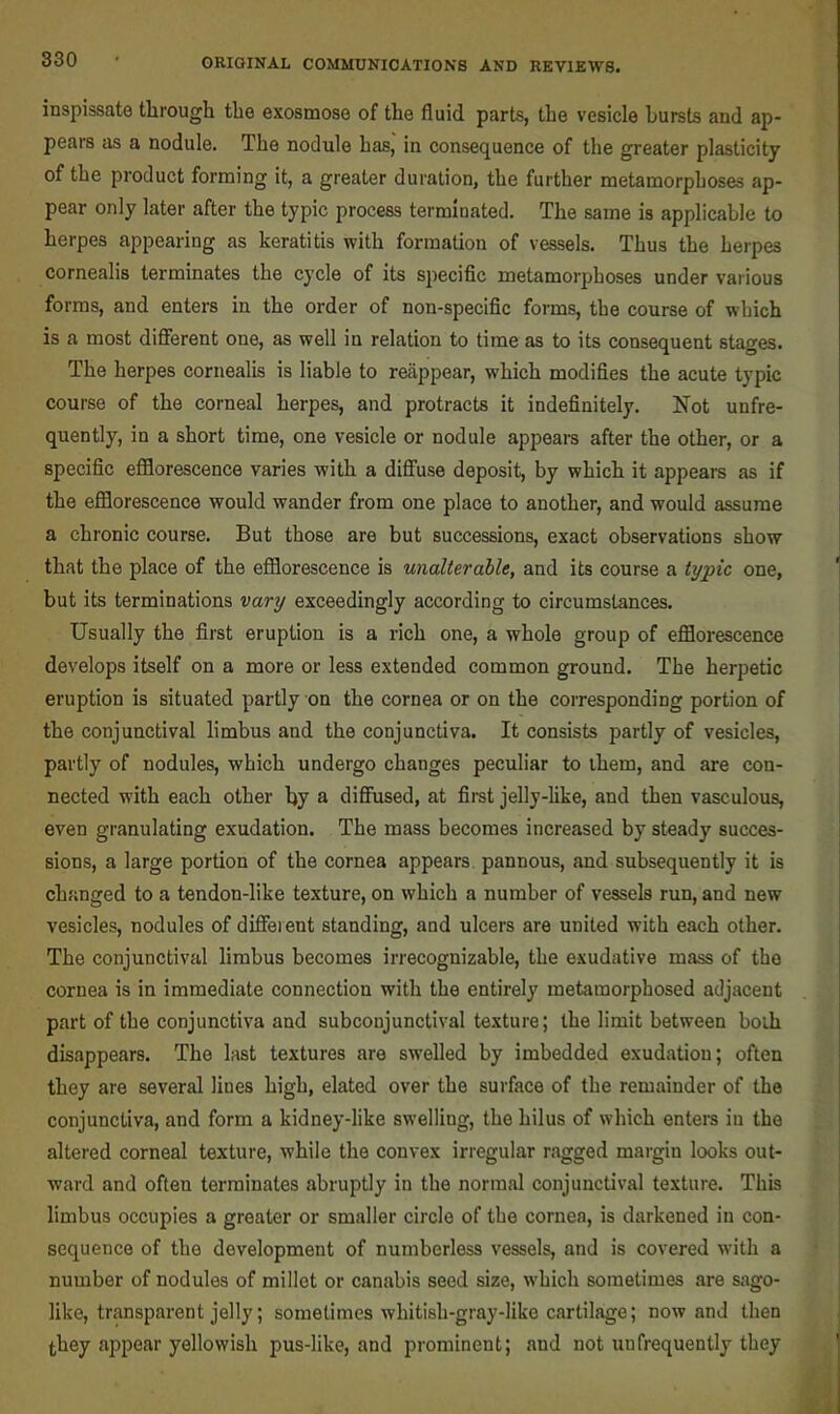 inspissate tlirough the exosmose of the fluid parts, the vesicle hursts and ap- pears as a nodule. The nodule has, in consequence of the greater plasticity of the product forming it, a greater duration, the further metamorphoses ap- pear only later after the typic process terminated. The same is applicable to herpes appearing as keratitis with formation of vessels. Thus the herpes cornealis terminates the cycle of its specific metamorphoses under various forms, and enters in the order of non-specific forms, the course of which is a most different one, as well in relation to time as to its consequent stages. The herpes cornealis is liable to reappear, which modifies the acute typic course of the corneal herpes, and protracts it indefinitely. Not unfre- quently, in a short time, one vesicle or nodule appears after the other, or a specific efflorescence varies with a diffuse deposit, by which it appears as if the efflorescence would wander from one place to another, and would assume a chronic course. But those are but successions, exact observations show that the place of the efflorescence is unalterable, and its course a typic one, but its terminations vary exceedingly according to circumstances. Usually the first eruption is a rich one, a whole group of efflorescence develops itself on a more or less extended common ground. The herpetic eruption is situated partly on the cornea or on the corresponding portion of the conjunctival limbus and the conjunctiva. It consists partly of vesicles, partly of nodules, which undergo changes peculiar to them, and are con- nected with each other by a diffused, at first jelly-hke, and then vasculous, even granulating exudation. The mass becomes increased by steady succes- sions, a large portion of the cornea appears pannous, and subsequently it is changed to a tendon-like texture, on which a number of vessels run, and new vesicles, nodules of diffeient standing, and ulcers are united with each other. The conjunctival limbus becomes irrecognizable, the exudative mass of the cornea is in immediate connection with the entirely metamorphosed adjacent part of the conjunctiva and subconjunctival texture; the limit between both disappears. The last textures are swelled by imbedded exudation; often they are several lines high, elated over the surface of the remainder of the conjunctiva, and form a kidney-like swelling, the hilus of which enters in the altered corneal texture, while the convex irregular ragged maigin looks out- ward and often terminates abruptly in the normal conjunctival texture. This limbus occupies a greater or smaller circle of the cornea, is darkened in con- sequence of the development of numberless vessels, and is covered with a number of nodules of millet or canabis seed size, which sometimes are sago- like, transparent jelly; sometimes whitish-gray-like cartilage; now and then they appear yellowish pus-like, and prominent; and not unfrequently they