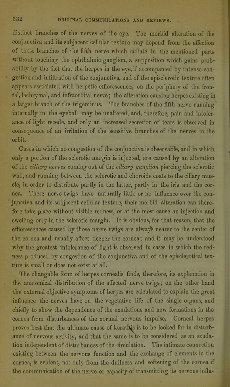 distinct brancbes of tbe nerves of tbe eye. Tbe morbid alteration of tbe conjunctiva and its subjacent cellular texture may depend from tbe affection of those branches of tbe fifth nerve which radiate in the mentioned parts without touching the ophthalmic ganglion, a supposition which gains prob- ability by the fact that the herpes in the eye, if accompanied by intense con- gestion and infiltration of the conjunctiva, and of the episclerotic texture often appears associated with herpetic etflorescences on the periphery of the fron- tal, lachrymal, and infraorbital nerve; the alteration causing herpes existing in a larger branch of the trigeminus. The branches of the fifth nerve running internally in the eyeball may be unaltered, and, therefore, pain and intoler- ance of light recede, and only an increased secretion of tears is observed in consequence of an irritation of the sensitive branches of the nerves in the orbit. Cases in which no congestion of the conjunctiva is observable, and in which only a portion of the sclerotic margin is injected, are caused by an alteration of the ciliary nerves coming out of the ciliary ganglion piercing the sclerotic wall, and running between the sclerotic and choroide coats to the ciliary mus- cle, in order to distribute partly in the latter, partly in the iris and the cor- nea. These nerve twigs have naturally little or no influence over the con- junctiva and its subjacent cellular texture, their morbid alteration can there- fore take place without visible redness, or at the most cause an injection and swelling only in the sclerotic margin. It is obvious, for that reason, that the efflorescences caused by those nerve twigs are alwa/s nearer to the center of the cornea and usually affect deeper the cornea; and it may be understood why the greatest intolerance of light is observed in cases in which the red- ness produced by congestion of the conjunctiva and of the episclerotical tex- ture is small or does not exist at all. The changable form of herpes cornealis finds, therefore, its explanation in the anatomical distribution of the affected nerve twigs; on the other hand the external objective symptoms of herpes are calculated to explain the great influence the nerves have on the vegetative life of the single organs, and chiefly to show the dependence of the exudations and new formations in the cornea from disturbances of the normal nervous impulse. Corneal herpes proves best that the ultimate cause of kerati\js is to be looked for in disturb- ance of nervous activity, and that the same is to be considered as an exuda- tion independent of disturbances of the circulation. The intimate connection existing between the nervous function and the exchange of elements in the cornea, is evident, not only from the dullness and softening of the cornea if the communication of the nerve or capacity of transmitting its nervous influ-