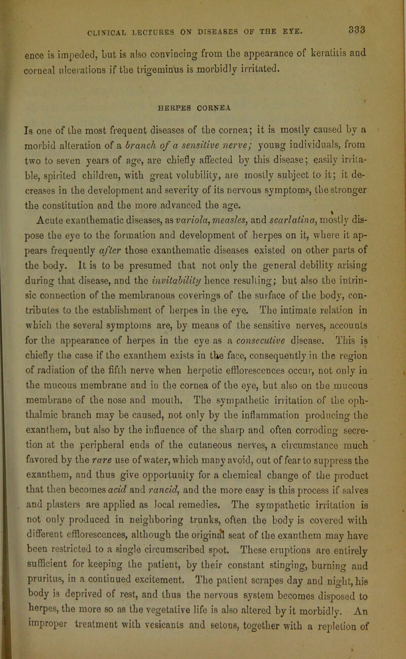 ence is impeded, but is also conviocing from the appearance of keratitis and coi'neal ulcerations if the trigeminus is morbidly irritated. HERPES CORNEA Is one of tbe most frequent diseases of tbe cornea; it is mostly caused by a morbid alteration of a branch of a sensitive nerve; young individuals, from two to seven years of age, are chiefly aflfected by this disease; easily irrita- ble, spirited children, with great volubility, are mostly subject to it; it de- creases in the development and severity of its nervous symptoms, the stronger the constitution and the more advanced the age. Acute exanthematic diseases, as variola, measles, and scarlatina, mostly dis- pose the eye to the formation and development of herpes on it, where it ap- pears frequently after those exanthematic diseases e.\isted on other parts of the body. It is to be presumed that not only the general debility arising during that disease, and the invitahility hence resulling; but also the intrin- sic connection of the membranous coverings of the surface of the body, con- tributes to the establishment of herpes in the eye. The intimate relation in which the several symptoms are, by means of the sensitive nerves, accounts for the appearance of herpes in the eye as a consecutive disease. This is chiefly the case if the exantheni exists in the face, consequently in the region of radiation of the fifih nerve when herpetic efflorescences occui', not only in the raucous membrane and in the cornea of the eye, but also on the mucous membrane of the nose and mouth. The sympathetic initalion of the oph- thalmic branch may be caused, not only by the inflammation producing the exanthem, but also by the influence of the sharp and often corroding secre- tion at the peripheral ends of the cutaneous nerves, a circumstance much favored by the rare use of water, which many avoid, out of fear to suppress the exanthem, and thus give opportunity for a chemical change of the product that then becomes aefcZ and rancid, and the more easy is this process if salves and plasters are applied as local remedies. The sympathetic irritation is not only produced in neighboring trunks, often the body is covered with diflPerent efflorescences, although the origin^ seat of the exanthem may have been restricted to a single circumscribed spot. These eruptions are entirely sufficient for keeping the patient, by their constant stinging, burning and pruritus, in a continued excitement. The patient scrapes day and night, his body is deprived of rest, and thus the nervous system becomes disposed to herpes, the more so as the vegetative life is also altered by it morbidly. An improper treatment with vesicants and setons, together with a repletion of