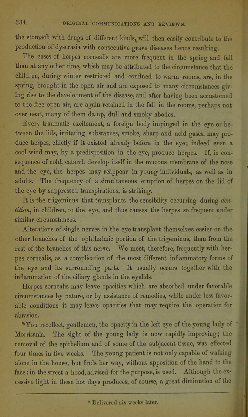 the stonjach with drugs of different kinds,^will then easily contribute to the production of dyscrasia with consecutive grave diseases hence resulting. The cases of herpes cornealis are more frequent in the spring and fall than at any other time, which may be attributed to the circumstance that the children, during winter restricted and confined to warm rooms, are, in the spring, brought in the open air and are exposed to many circumstances giv- ing rise to the development of the disease, and after having been accustomed to the free open air, are again retained in the fall in the rooms, perhaps not over neat, many of them damp, dull and smoky abodes. Every traumatic excitement, a foreign body impinged in the eye or be- tween the lids, irritating substances, smoke, sharp and acid gases, may pro- duce herpes, chiefly if it existed alreadj^ before in the eye; indeed even a cool wind may, by a predisposition in the eye, produce herpes. If, in con- sequence of cold, catarrh develop itself in the mucous membrane of the nose and the eye, the herpes may reappear in young individuals, as well as in adults. The frequency of a simultaneous eruption of herpes on the lid of the eye by suppressed transpirations, is striking. It is the trigeminus that transplants the sensibility occurring during den- tition, in children, to the eye, and thus causes the herpes so frequent under similar circumstances. , Alterations of single nerves in 'the eye transplant themselves easier on the other branches of the ophthalmic portion of the trigeminus, than from the rest of the branches of this nerve. We meet, therefore, frequently with her- pes cornealis, as a complication of the most different inflammatory forms of the eye and its surrounding parts. It usually occurs together with the inflammation of the ciliary glands in the eyelids. Herpes cornealis may leave opacities which are absorbed under favorable circumstances by nature, or by assistance of remedies, while under less favor- able conditions it may leave opacities that may require the operation for abrasion. *You recollect, gentlemen, the opacity in the left eye of the young lady of Morrisania. The sight of the young lady is now rapidly improving; the removal of the epithelium and of some of the subjacent tissue, was effected four times in five weeks. The young patient is not only capable of walking alone in the house, but finds her way, without apposition of the hand to the face: in the street a hood, advised for the purpose, is used. Although the ex- cessive light in these hot days produces, of course, a great diminution of the ^ Delivered six weeks later.