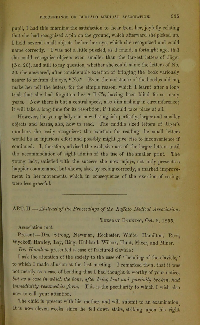 pupil, I had this morning the satisfaction to hear from her, joyfully relating that she had recognized a pin on the ground, which afterward she’picked up. I held several small objects before her eye, which she recognized and could name correctly. I was not a little puzzled, as I found, a fortnight ago, that she could recognize objects even smaller than the largest letters of Jager (No. 20), and still to my question, whether she could name the letterk of No. 20, she answered, after considerable exertion of bringing the book variously nearer to or from the eye, “No.” Even the assistance of the hood,could no^ make her tell the letters, for the simple reason, which I learnt after a long trial, that she had foigotten her A B C’s, having been blind for so many years. Now there is but a central speck, also diminishing in circumference; it will take a long time for its resorbtion, if it should take place at all. However, the young lady can now distinguish perfectly, larger and smaller objects and learns, also, how to read. The middle sized letters of Jiiger’s numbers she easily recognizes; the exertion for reading the small letters would be an injurious eftbrt and possibly might give rise to inconvenience if continued. I, therefore, advised the exclusive use of the larger letters until the accommodation of sight admits of the use of the smaller print. The young lady, satisfied with the success she now enjoys, not only presents a happier countenance, but shows, also, by seeing correctly, a marked improve- ment in her movements, which, in consequence of the exertion of seeing, were less graceful. ART. II.—Abstract of the Proceedings of the Buffalo Medical Association. Tdesdat Evening, Oct. 2, 1855. Association met. Present—Drs. Strong, Newman, Rochester, White, Hamilton, Root, Wyckoff, Hawley, Lay, Ring, Hubbard, Wilcox, Hunt, Mixer, and Miner. Dr. Hamilton presented a case of fractured clavicle: I ask the attention of the society to the case of “bending of the clavicle,” to which I made allusion at the last meeting. I remarked then, that it was not merely as a case of bending that I had thought it worthy of your notice, hut as a case in which the bone^ after being bent and partially broken, had immediately resumed its form. This is the peculiarity to which I wish also now to call your attention. The child is present with his mother, and will submit to an examination It is now eleven weeks since ho fell down stairs, striking upon his right