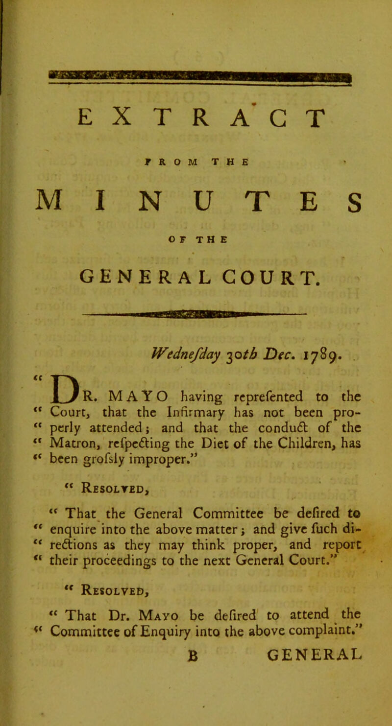 EXTRACT F R O M T H E MINUTES OF the GENERAL COURT. Wednefday i^oth Dec, 1789. . R. MAYO having rcprefented to the ** Court, that the Infirmary has not been pro- pcrly attended; and that the condu6b of the “ Matron, refpefting the Diet of the Children, has “ been grofsiy improper,’* “ Resolved, ** That^ the General Committee be defired to enquire into the above matter; and give fuch di- regions as they may think proper, and report^ “ their proceedings to the next General Court.” Resolved, “ That Dr. Mayo be defired' to attend ^ the Committee of Enquiry into the above complaint,” B GENERAL