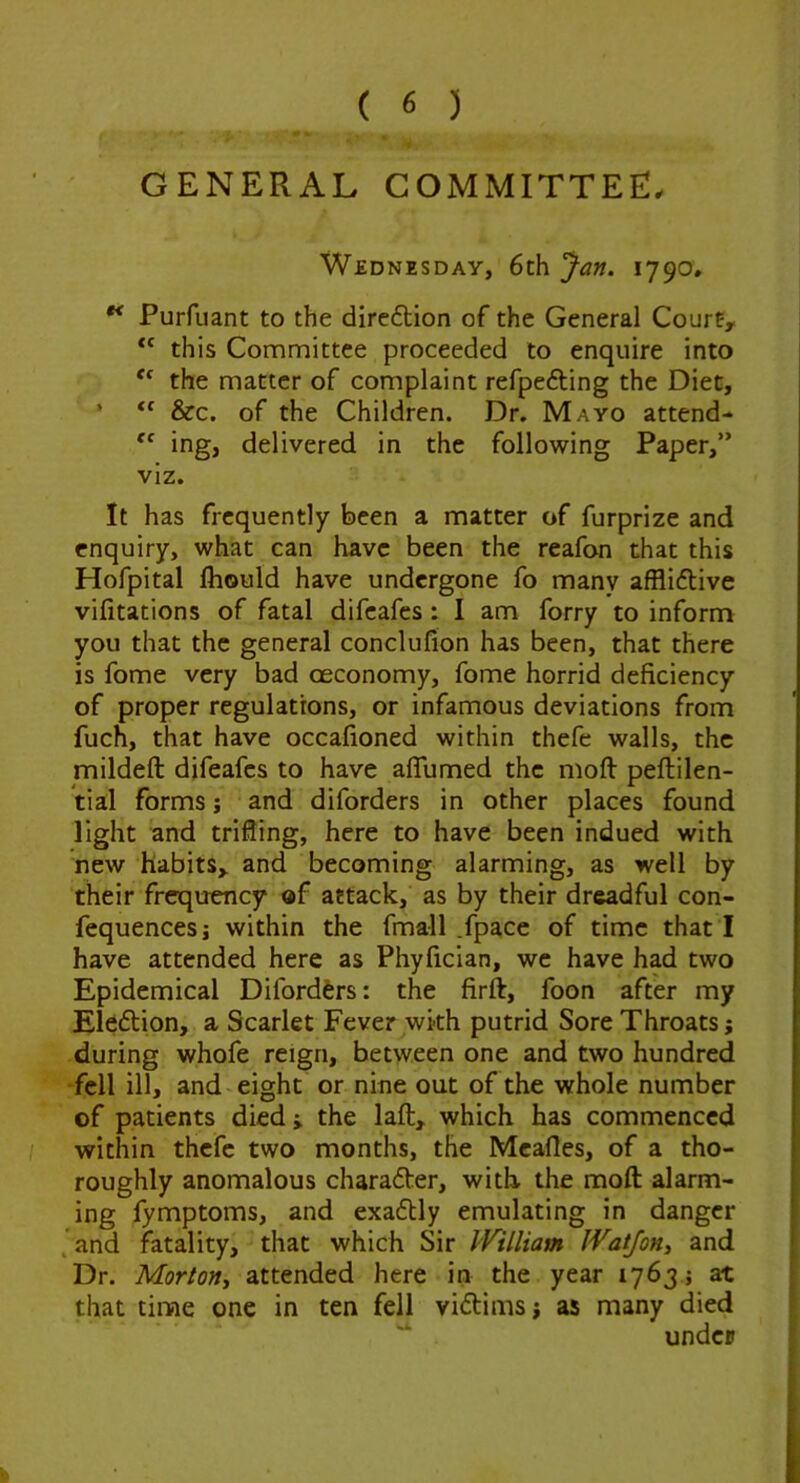 GENERAL COMMITTEE. Wednesday, 6th Jan. 1790, ^ Purfiiant to the dirc6tion of the General Courfy “ this Committee proceeded to enquire into the matter of complaint refpefting the Diet, ’ “ &c. of the Children. Dr. Mayo attend- ing, delivered in the following Paper,” viz. It has frequently been a matter of furprize and enquiry, what can have been the reafon that this Hofpital Ihould have undergone fo many afflidlive vifitations of fatal difeafes : I am forry to inform you that the general conclufion has been, that there is fome very bad oeconomy, fome horrid deficiency of proper regulations, or infamous deviations from fuch, that have occafioned within thefe walls, the mildeft difeafes to have alTumed the moft peftilen- tial forms j and diforders in other places found light and trifling, here to have been indued with new habitSy and becoming alarming, as well by their frequency of attack, as by their dreadful con- fequencesi within the fmall .fpace of time that I have attended here as Phyfician, we have had two Epidemical Difordfers: the firft, foon after my Elfidtion, a Scarlet Fever wkh putrid Sore Throats; during whofe reign, between one and two hundred fell ill, and eight or nine out of the whole number of patients died i the laft, which has commenced within thefe two months, the Meades, of a tho- roughly anomalous charader, with the mod: alarm- ing fymptoms, and exaftly emulating in danger . and fatality, that which Sir William WatJoHi and Dr. Morton., attended here in the year 1763 j at that time one in ten fell viftirnsj as many died under