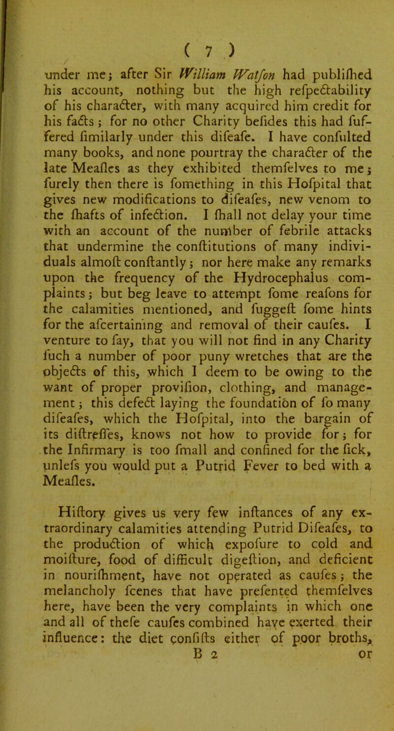 under me; after Sir William Watjon had publlflicd his account, nothing but the high refpedtability of his charadler, with many acquired him credit for his fadls ; for no other Charity befides this had fuf- fered fimilarly under this difeafe. I have confulted many books, and none pourtray the charafter of the late Meaflcs as they exhibited themfelves to me j furcly then there is fomething in this Hofpital that gives new modifications to difeafes, new venom to the fliafts of infeftion. I (hall not delay your time with an account of the number of febrile attacks that undermine the conftitutions of many indivi- duals almoft conftantly; nor here make any remarks upon the frequency of the Hydrocephalus com- plaints ; but beg leave to attempt fome reafons for the calamities mentioned, and fuggeft fome hints for the afcertaining and removal of their caufes. I venture to fay, that you will not find in any Charity fuch a number of poor puny wretches that are the objefts of this, which I deem to be owing to the want of proper provifion, clothing, and manage- ment ; this defeft laying the foundation of fo many difeafes, which the Hofpital, into the bargain of its diftr^fles, knows not how to provide for; for the Infirmary is too fmall and confined for the fick, ynlefs you would put a Putrid Fever to bed with a Meafles. Hiftory gives us very few inftances of any ex- traordinary calamities attending Putrid Difeafes, to the production of which expofure to cold and moiiture, food of difficult digeltion, and deficient in nourifhment, have not operated as caufes j the melancholy feenes that have prefented themfelves here, have been the very complaints in which one and all of thefe caufes combined have exerted their influence: the diet qonfifts either of poor broths, Bo or