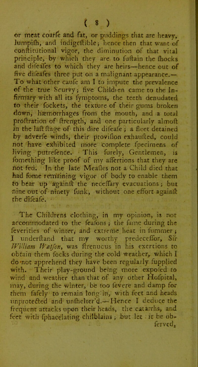 or meat coar(e and fat, or puddings that are heavy, lumpifh, and indigeftible; hence then that want of conftitutional vigor, the diminution of that vital principle, by which they are to fuftain the fhocks and difeafes to which they are heirs—-hence out of five difeafes three pitt on a malignant appearance.— To what other caufe am I to impute the prevalence of the true Scurvy; five Childien came to the In- firmary with all its fymptoms, the teeth denudated to their fockets, the texture of their gums broken down, h'JEmorrhages from the mouth, and a total proftration of' ftrength, and one particularly almoft in the laft ftage of this dire difeafe ; a fleet detained by adverfe w'inds, their provifion exhaufled, could not have exhibited more complete fpecimens of living putrefence.- ■ This furely, Gentlemen, is fomething like proof of my aflerrions that they are not fed. In the late Meafles not a Child died that had fome rem’aining vigor of body to enable them to bear up a'gainft the necefiary evacuations; but nine out of ninety funk^ without one effort againfl: the difeafe. The Childrens clothing, in my opinion, is not accommodated to the feafons ; the fame during the feverities of winter, and extreme heat in fummer ; J underftand that my worthy predeceffor. Sir William Watjon^ was firenucus in his exertions to obtain them focks during the cold weather, which I do mot apprehend they have been regularly fupplicd with. Their play-ground being more expofed to wind and weather than that of any other Hofpital, may, during the winter, be too fevere and damp for them fafely to remain long in, with feet and heads unprotefted and unlhelter’d.— Hence I deduce the frequent attacks upon their heads, tlie catarrhs, and feet with fphaedat-ing chilblains; but let it be ob- ferved.