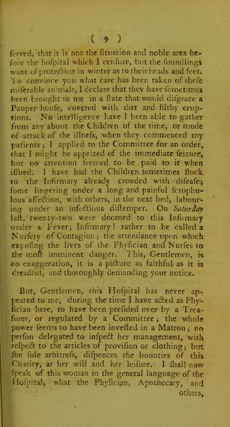 I ferved, that it is'not the fitnation and noble area be- fore the hofpital which I cenfure, but the foundlings w'ant ofprotedlion in winter as to their heads and feet. J o convince you what care has been taken of thefe miferable anmials, I declare that they have fornetimes been brought to me in a (late that would difgrace a Pauper houfe, covered with dirt and filthy erup- tions. No intelligence have I been able to gather from any about the Children of the timiC, or mode of attack of the illnefs, when they commenced my patients; I applied to the Committee for an order, that I might be apprized of the immediate feizure, but no attention feemed to be paid to it W'hen ifliied. I have had the Children lometimcs flock to the Infirmary already crouded with difeafe; fome lingering under a long and painful ferophu- lous afieftion, with others, in the next bed, labour*- ing under an infedtious diftemper. On SaturAay laft, tw'enty-two were doomed to this Infirmary under a Fever; Infirmary! rather to be called a Nurfery of Contagion; the attendance upon which expofing the lives of the Phyfician and Nurfes to the moft imminent danger. This, Gentlemen, is no exaggeration, it is a pidfurc as faithful as it is dreadful, and thoroughly demanding your notice. • But, Gentlemen, this Hofpital has never ap- peared to me, during the time 1 have afted as Phy- fician here, to have been prefided over by a Trea- furcr, or regulated by a Committee; the whole power feems to have been invefted in a Matron; no perfon delegated to infpedt her management, with refpedl: to the articles of provifion or clothing; but jhe foie arbitrefs, difpences the bounties of thrs Charity, at her will and her leifure.^ I fhall now fpeak of this woman in the general language of the Hofpital, what the Phyfician, Apothecary, and others.