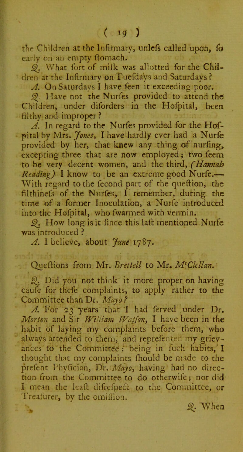 ( *9 ) the Children at the Infirmary, unlefs called upoii, lb early on an empty ftomach. ^ What fort of milk was allotted for the Chil- dren at the Infirmary on Tuefdays and Saturdays ? y/. On Saturdays I have feen it exceeding poor. 1 lave not the Nurfes provided to attend the Children, under diforders in the Hofpital, been filthy and improper? In regard to the Nurfes provided for the Hof- pital by Mrs. Jones, I have hardly ever had a Nurfc provided by her, that knew any thing of nurfing, excepting three that are now employed j two feem to be very decent women, and the third, (Hannah Reading) 1 know to be an extreme good Nurfe.—. With regard to the fecond part of the queftion, the filthinefs of the Nurfes, I remember, during the time of a former Inoculation, a Nurfe introduced into the Hofpital, who fwarmed with vermin. ^ How long is it fince this laft mentioned Nurfe was introduced ? A. 1 believe, about June 1787. Queftions from Mr. Bretiell to Mr. M\Cltllan. ^ Did you not think it more proper on having caufe for thefe complaints, to apply rather to the Committee than Dr. Mayo ? A. For 23 years that 'I had ferved under Dr. Morton and Sir WiUiam Wa^on, I have been in the habit of laying my complaints before them, who always attended to them,‘and reprefented my griev- ances to the Committee / being in fuch habits,* I thought that my complaints fhould be made to the prefent fhyfician. Dr. Mayo, having had no direc- tion from the Committee to do otherwife; nor did I mean the lead difrefpedc to the Committee, or Treai'urer, by the omiflion. ■V % 'When