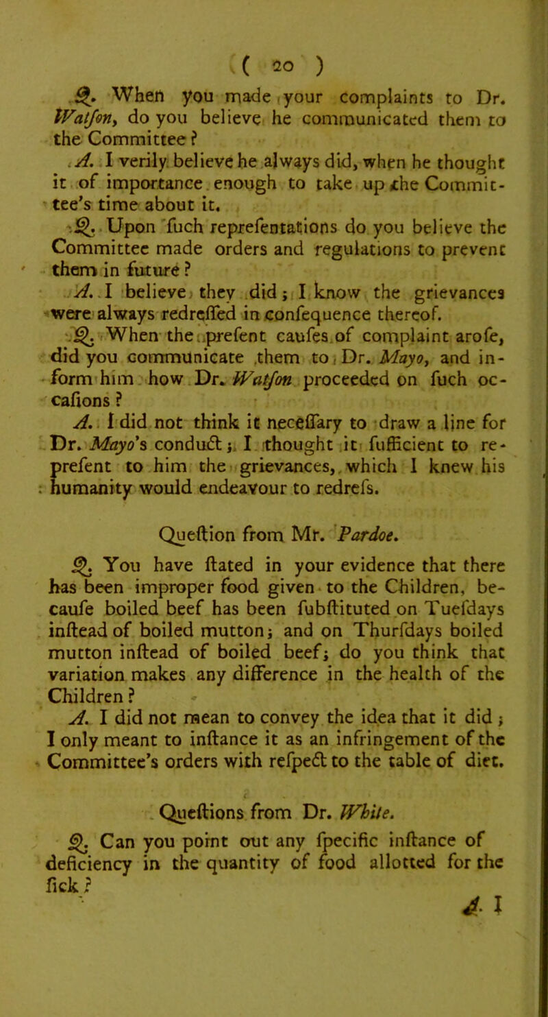 When you made | your complaints to Dr. PVat/erty do you believe he communicated them to the Committee ? ,A. I verily believe he always did, when he thought it .of impor.tance. enough to take up the Commit- ’ tee’s time about it. Upon'fuch reprefentations do you believe the Committee made orders and regulations to prevent - them in future ? believei they did; I know the grievances were always'redrcffed in confequence thereof. When theliprefent caufes.of complaint arofe, did you cornmunicate ,themt to j Dr. Mayoy and in- 'form'him. how.Dr., proceeded on fuch oc- cafions ? A,> i'did.not think ic neceffary to draw a line for Dr. Mayo’s condudl;. I thought it! fufEcient to re- prefent to him thei grievances,.which 1 knew his : humanity would endeavour to redrefs. Queftion from Mr. 'Pardoe, ^ You have Hated in your evidence that there has been improper food given-to the Children, be- caufe boiled beef has been fubftituted on Tuefdays inftead of boiled mutton; and on Thurfdays boiled mutton inftead of boiled beef; do you think that variation makes any difference in the health of the Children ? A. I did not raean to convey the idea that it did ; I only meant to inftance it as an infringement of the Committee’s orders with refpedt to the table of diet. c * Queftions from Dr. White. ^ Can you point out any fpecific inftance of deficiency in the quantity of food allotted for the fick ?
