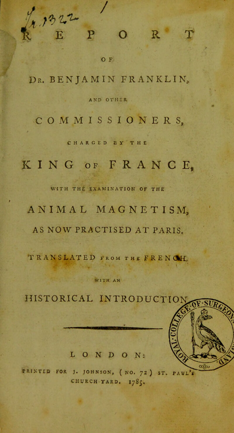 / REPORT O F Dr. benjamin FRANKLIN, AND OTHER. COMMISSIONERS, / CHARGED Sy THE KING OF FRANCE, WITH THE EXAMINATION OF THE ANIMAL MAGNETISM, AS NOW PRACTISED AT PARIS. Translated from the frencfcH, WITH AN HISTORICAL INTRODUCTION LONDON: FRINTED FOR J. JOHNSON, ( NO. 'Jl J ST. PAVL*8 CHURCH YARD. I785.