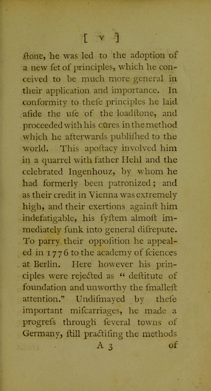 itone, he was led to the adoption of a new fet of principles, which he con- ceived to be much more general in their application and importance. In conformity to thefe principles he laid afide the ufe of the loadftone, and proceeded with his cCires in the method which he afterwards publiflied to the world. This apoftacy involved him in a quarrel with father Hehl and the celebrated Ingenhouz, by whom he had formerly been patronized; and as their credit in Vienna was extremely high, and their exertions againft him indefatigable, his fyftem almoft im- mediately funk into general difrepute. To parry their oppolition he appeal- ed in 17 7 6 to the academy of fciences at Berlin. Here however his prin- ciples were rejected as “ deftitute of foundation and unworthy the fmalleft attention.” Undifmayed by thefe important mifcarriages, he made a progrefs through feveral towns of Germany, hill pradtifing the methods A 3 of