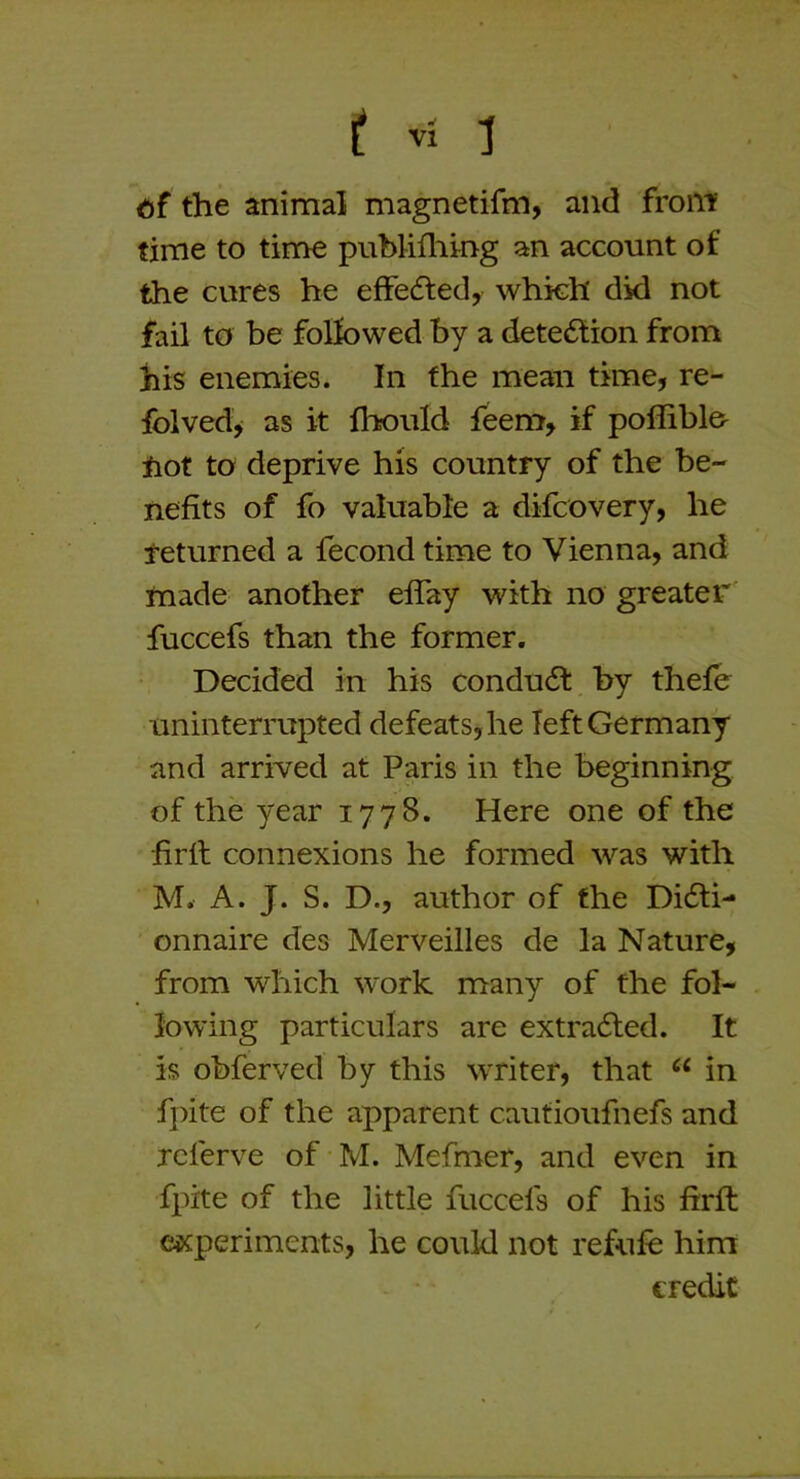 ti£ the animal magnetifm, and front time to time pubhfliing an account of the cures he effedfed, which did not fail to be followed by a detection from his enemies. In the mean time, re- folved^ as it fhould feem, if pofliblo iiot to deprive his country of the be- nefits of fo valuable a difcovery, he returned a fecond time to Vienna, and made another effay with no greater fuccefs than the former. Decided in his condudt by thefe uninterrupted defeats,he left Germany and arrived at Paris in the beginning of the year 1778. Here one of the firil connexions he formed was with M. A. J. S. D., author of the Di6ti- onnaire des Merveilles de la Nature, from which work many of the fol- lowing particulars are extradled. It is obferved by this writer, that “ in fpite of the apparent cautioufnefs and Tcferve of M. Mefmer, and even in fpite of the little fuccefs of his firft experiments, he could not refufe him credit