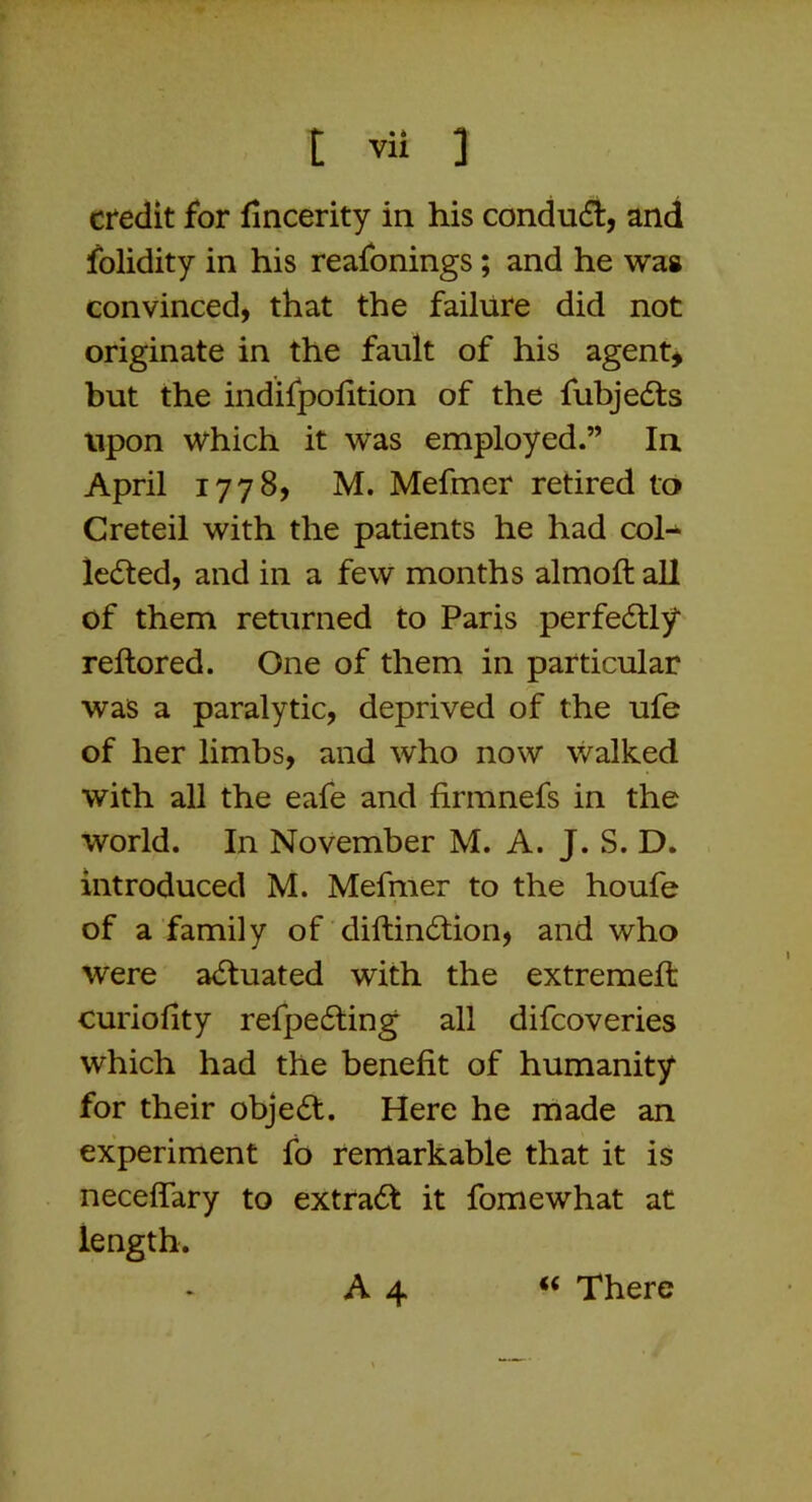 credit for fincerity in his conduct, and folidity in his reafonings; and he was convinced, that the failure did not originate in the fault of his agent* but the indifpolition of the fubjedls upon which it was employed.” In April 1778, M. Mefmer retired to Creteil with the patients he had col- lected, and in a few months almoft all of them returned to Paris perfectly reftored. One of them in particular was a paralytic, deprived of the ufe of her limbs, and who now \valked with all the eafe and firmnefs in the world. In November M. A. J. S. D. introduced M. Mefmer to the houfe of a family of diftinCtion, and who were actuated with the extremeffc curiofity refpeCting all difcoveries which had the benefit of humanity for their objeCt. Here he made an experiment fo remarkable that it is neceffary to extraCt it fomewhat at length. A 4 ‘‘ There