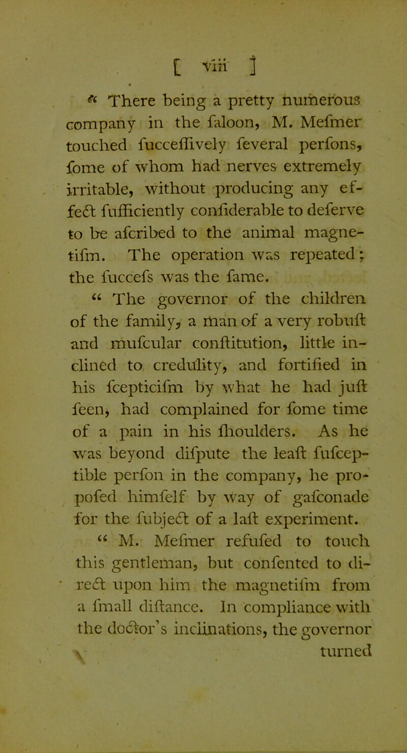 4 * There being a pretty numerous company in the faloon, M. Mefmer touched fucceflively feveral perfons, fome of whom had nerves extremely irritable, without 'producing any ef- fect fufficiently confiderable to deferve to be afcribed to the animal magne- tifm. The operation was repeated ; the fuccefs was the fame. The governor of the children of the family, a man of a very robuft and mufcular conftitution, little in- clined to creditlity, and fortified in his fcepticifm by what he had juft feeiij had complained for fome time of a pain in his flioulders. As he w^as beyond difpute the lead: fufcep- tible perfon in the company, he pro- pofed himfelf by way of gafconade for the fubje6t of a laft experiment. M. Mefmer refufed to touch this gentleman, but confented to di- ' rccft upon him the magnetifm from a fmall diftance. In compliance with the doctor’s inclinations, the governor