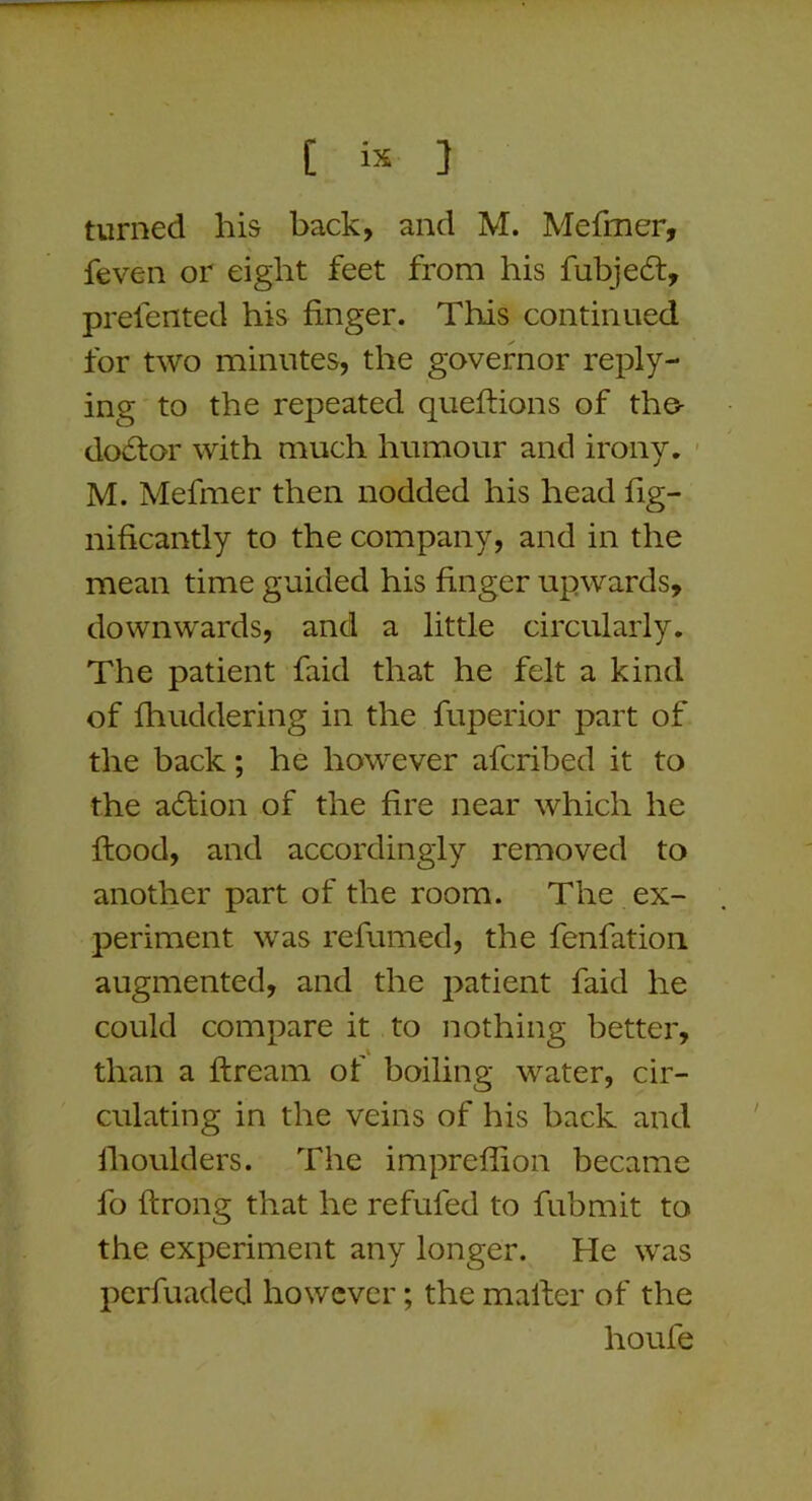 turned his back, and M. Mefmer, feven or eight feet from his fubjeft, prefented his finger. This continued for two minutes, the governor reply- ing to the repeated queftions of the- do6tor with much humour and irony, - M. Mefmer then nodded his head fig- nificantly to the company, and in the mean time guided his finger upwards, downwards, and a little circularly. The patient faid that he felt a kind of fhuddering in the fuperior part of the back; he however afcribed it to the adfion of the fire near which he flood, and accordingly removed to another part of the room. The ex- periment was refumed, the fenfation augmented, and the patient faid he could compare it to nothing better, than a ftream of boiling water, cir- culating in the veins of his back and Ihoulders. The impreffion became fo ftrong that he refufed to fubmit to the experiment any longer. He was perfuaded however; the mailer of the houfe