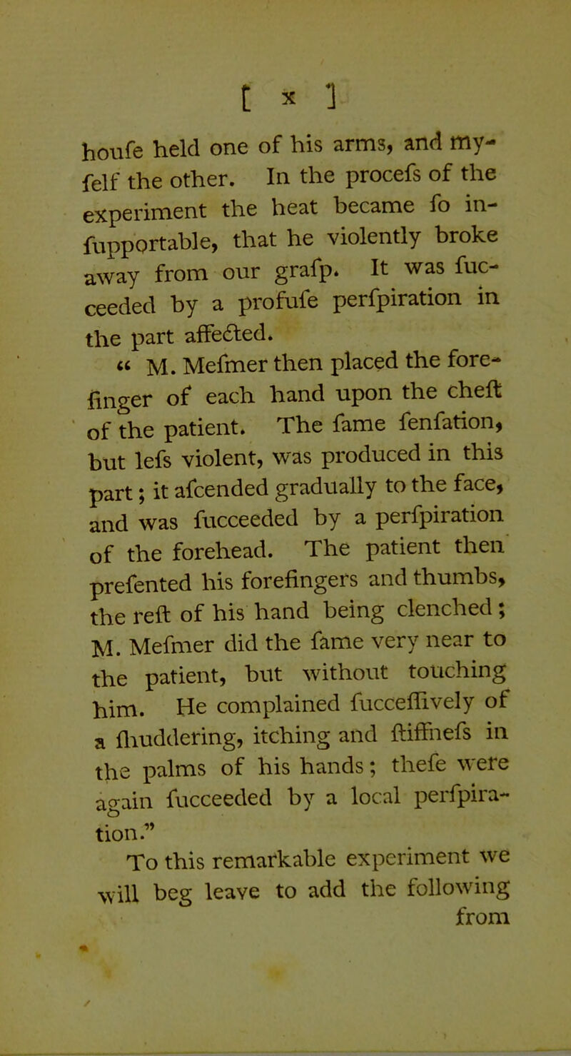 houfe held one of his arms, and my- felf the other. In the procefs of the experiment the heat became fo in-* fupportable, that he violently broke away from our grafp. It was fuc- ceeded by a profufe perfpiration in the part afFefted* « M. Mefmer then placed the fore- finger of each hand upon the chefi: of the patient. The fame fenfation, but lefs violent, was produced in this part; it afcended gradually to the face, and was fucceeded by a perfpiration of the forehead. The patient then prefented his forefingers and thumbs, the reft of his hand being clenched; M. Mefmer did the fame very near to the patient, but without touching him. He complained fucceflively of a fliuddering, itching and ftiffnefs in the palms of his hands; thefe were again fucceeded by a local perfpira- tion.” To this remarkable experiment we will beg leave to add the following from