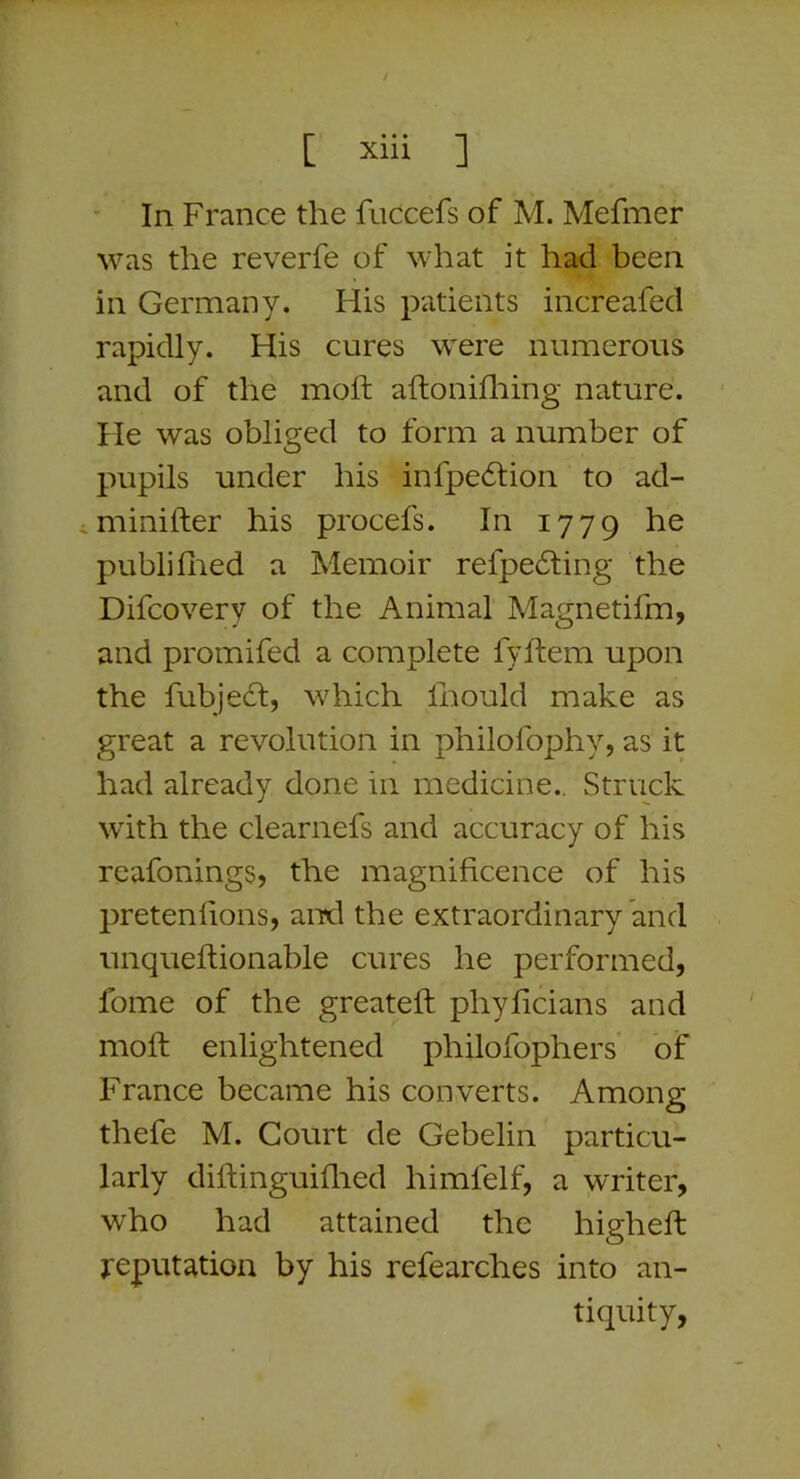 ■ In France the fuccefs of M. Mefmer was the reverfe of what it had been in Germany. His patients increafed rapidly. His cures were numerous and of the moll aftonhliing nature. He was obliged to form a number of pupils under his infpe6tion to ad- iminifler his procefs. In 1779 he publifired a Memoir refpe6ling the Difcovery of the Animal Magnetifm, and promifed a complete fyftem upon the fubjedt, which firould make as great a revolution in philolbphy, as it had already done in medicine.. Struck with the clearnefs and accuracy of his rcafoningSj the magnificence of his pretenfions, and the extraordinary and unquefiionable cures he performed, fome of the greatefi: phyficians and moft enlightened philofophers of France became his converts. Among thefe M. Court de Gebelin particu- larly diftinguifired himfelf, a writer, who had attained the higheft reputation by his refearches into an- tiquity.