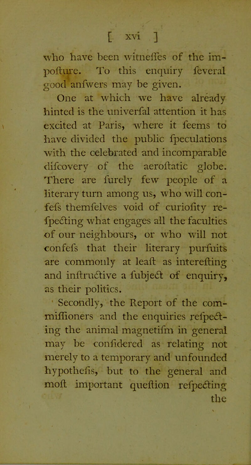 %vho have been witnelfes of the im- }X)ftiye. To this enquiry feveral good anfwers may be given. One at which we have already hinted is the iiniverfal attention it has excited at Paris, where it feems to have divided the public fpeculations with the celebrated and incomparable difcovery of the aeroftatic globe. There are Purely few people of a literary turn among us, who will con- ^ fefs themfelves void of curiofity re- fpe61;ing what engages all the faculties of our neighbours, or who will not confefs that their literary purfuits are commonly at lead; as interefting and inftru6live a fubjeft of enquiry, as their politics. ' Secondly,' the Report of the com- miflioners and the enquiries refpedl- ing the animal magnetifm in general may be conlidered as relating not merely to a temporary and unfounded hypothecs, but to the general and mofl important queftion refpe(5ting the