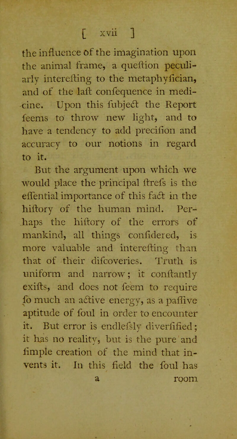 [ xvii ] the influence of the imagination upon the animal frame, a queflion peculi- arly interefting to the metaphyfician, and of the laft confequence in medi- cine. Upon this fubjedt the Report feems to throw new light, and to have a tendency to add precifion and accuracy to our notions in regard to it. But the argument upon which we would place the principal ftrefs is the effential importance of this fa6t in the hiftory of the human mind. Per- haps the hiftory of the errors of mankind, all things confidered, is more valuable and interefting than that of their difcoveries. Truth is uniform and narrow; it conftantly exifts, and does not feem to require fo much an a6tive energy, as a paffive aptitude of foul in order to encounter it. But error is endlefsly diverftfied; it has no reality, but is the pure'and limple creation of the mind that in- vents it. In this field the foul has a room