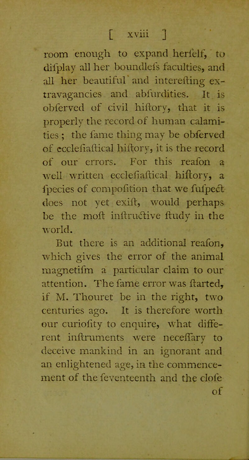 room enough to expand herlelf, to dilplay all her boundlels faculties, and all her beautiful’ and interefting ex- travagancies and abfurdities. It is obferved of civil hiftory, that it is properly the record of human calami- ties ; the fame thing may be obferved of ccclefiaftical hiftory, it is the record of our errors. For this reafon a well written ecclefiaftical hiftory, a fpecies of compofition that we fufpe6t does not yet exifl, would perhaps be the molt inftrmftive ftudy in the world. But there is an additional reafon, which gives the error of the animal magnetifm a particular claim to our attention. The fame error was ftartcd, if M. Thouret be in the right, two centuries ago. It is therefore worth our curiolity to enquire, what diffe- rent inftruments were neceffary to deceive mankind in an ignorant and an enlightened age, in the commence- ment of the feventeenth and the clofe of