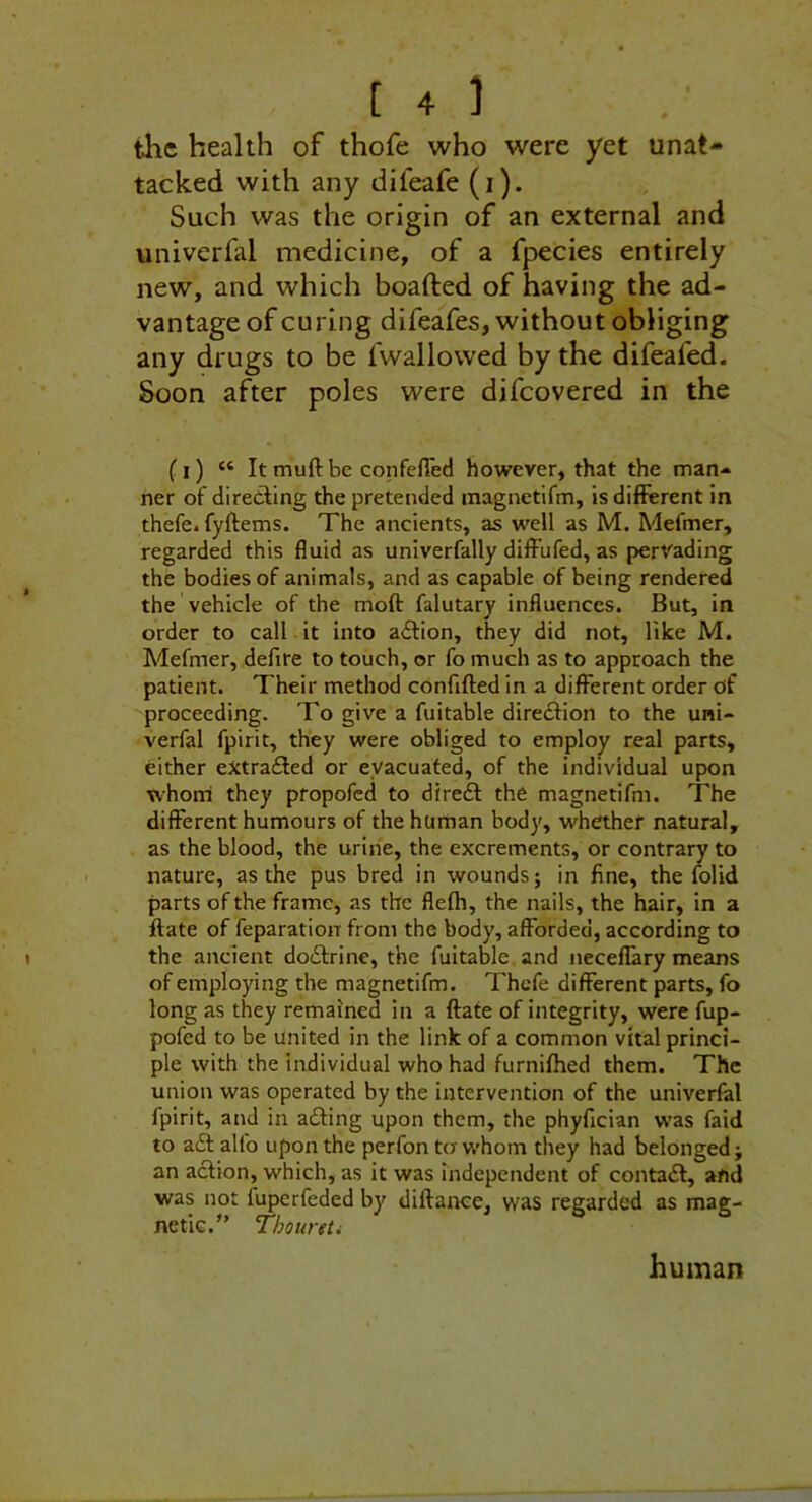 tiic health of thofe who were yet unat- tacked with any difeafe (i). Such was the origin of an external and univerfal medicine, of a fpecies entirely new, and which boafted of having the ad- vantage of curing difeafes, without obliging any drugs to be fwallowed by the difeafed. Soon after poles were difcovered in the (I) “ It muft be confefled however, that the man- ner of diredfing the pretended magnetifm, is different in thefe. fyftems. The ancients, as well as M. Mefmer, regarded this fluid as univerfally diffufed, as pervading the bodies of animals, and as capable of being rendered the vehicle of the moft falutary influences. But, in order to call it into adtion, they did not, like M. Mefmer, defire to touch, or fo much as to approach the patient. Their method confifted in a different order of proceeding. To give a fuitable diredfion to the uni- verfal fpirit, they were obliged to employ real parts, either extradled or evacuated, of the individual upon whoni they propofcd to diredf the magnetifm. The different humours of the human body, whether natural, as the blood, the urine, the excrements, or contrary to nature, as the pus bred in wounds; in fine, the folid parts of the frame, as the flelh, the nails, the hair, in a ftate of feparatioit from the body, afforded, according to the ancient dodfrine, the fuitable, and neceffary means of employing the magnetifm. Thcfe different parts, fo long as they remained in a ftate of integrity, were fup- pofed to be united in the link of a common vital princi- ple with the individual who had furniftied them. The union was operated by the intervention of the univerfal fpirit, and in adling upon them, the phyfician was faid to adl alfo upon the perfon tor whom they had belonged; an action, which, as it was independent of contadt, and was not fuperfeded by diftaiKe, was regarded as mag- netic.” ThoureU human