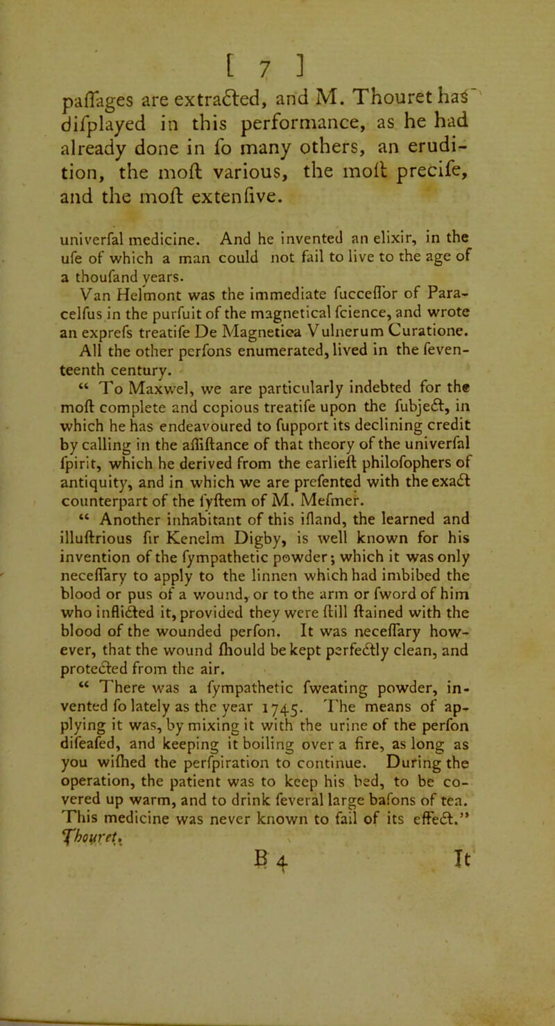 pafTages are extra6led, and M. Thouretha^ difplayed in this performance, as he had already done in fo many others, an erudi- tion, the moft various, the moil precife, and the moil exteniive. univerfal medicine. And he invented an elixir, in the ufe of which a man could not fail to live to the age of a thoufand years. Van Helmont was the Immediate fucceflor of Para- celfus in the purfuit of the magnetical fcience, and wrote an exprefs treatife De Magnetica Vulnerum Curatione. All the other perfons enumerated, lived in the feven- teenth century. “To Maxwel, we are particularly indebted for the moft complete and copious treatife upon the fubjeft, in which he has endeavoured to fupport its declining credit by calling in the affiftance of that theory of the univerfal fpirit, which he derived from the earlieft philofophers of antiquity, and in which we are prefented with theexadl counterpart of the fyftem of M. Mefmef. “ Another inhabitant of this ifland, the learned and illuftrious fir Kenelm Digby, is well known for his invention of the fympathetic powder; which it was only neceflary to apply to the linnen which had imbibed the blood or pus of a wound, or to the arm or fword of him who inflidled it, provided they were ftill ftained with the blood of the wounded perfon. It was neceffary how- ever, that the wound Ihould be kept perfedtty clean, and protedfed from the air. “ There was a fympathetic fweating powder, in- vented fo lately as the year 1745. The means of ap- plying it was, by mixing it with the urine of the perfon difeafed, and keeping it boiling over a fire, as long as you wifhed the perfpiration to continue. During the operation, the patient was to keep his bed, to be co- vered up warm, and to drink feveral large bafons of tea. This medicine was never known to fail of its effedt.” XhovreU B 4. \ It