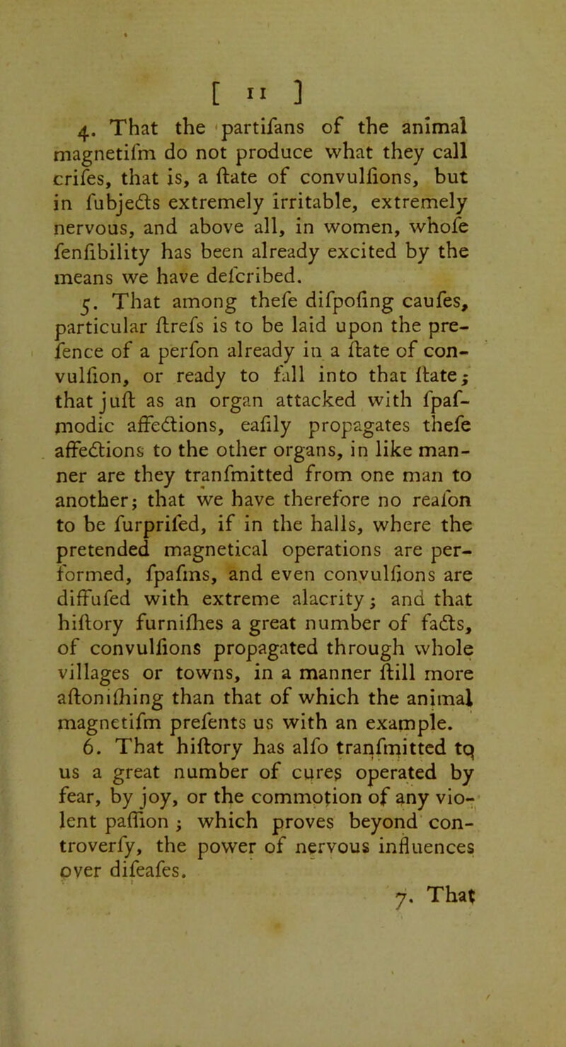 [  ] 4* That the -partifans of the animal magnetifm do not produce what they call criies, that is, a ftate of convulfions, but in fubjedts extremely irritable, extremely nervous, and above all, in women, whofe fenfibility has been already excited by the means we have defcribed. 5. That among thefe difpoling caufes, particular ftrefs is to be laid upon the pre- fence of a perfon already in a ftate of con- vulhon, or ready to fall into that ftate; that juft as an organ attacked with fpaf- modic affedions, eahly propagates thefe affedions to the other organs, in like man- ner are they tranfmitted from one man to another; that we have therefore no reafon to he furprifed, if in the halls, where the pretended magnetical operations are per- formed, fpafms, and even convulfions are diffufed with extreme alacrity; and that hiftory furnifhes a great number of fads, of convulfions propagated through whole villages or towns, in a manner ftill more aftonifhing than that of which the animal magnetifm prefents us with an example. 6. That hiftory has alfo tranfrnittcd tq us a great number of cures operated by fear, by joy, or the commotion of any vio-- lent paflion ; which proves beyond con- troverfy, the power of nervous influences over difeafes.