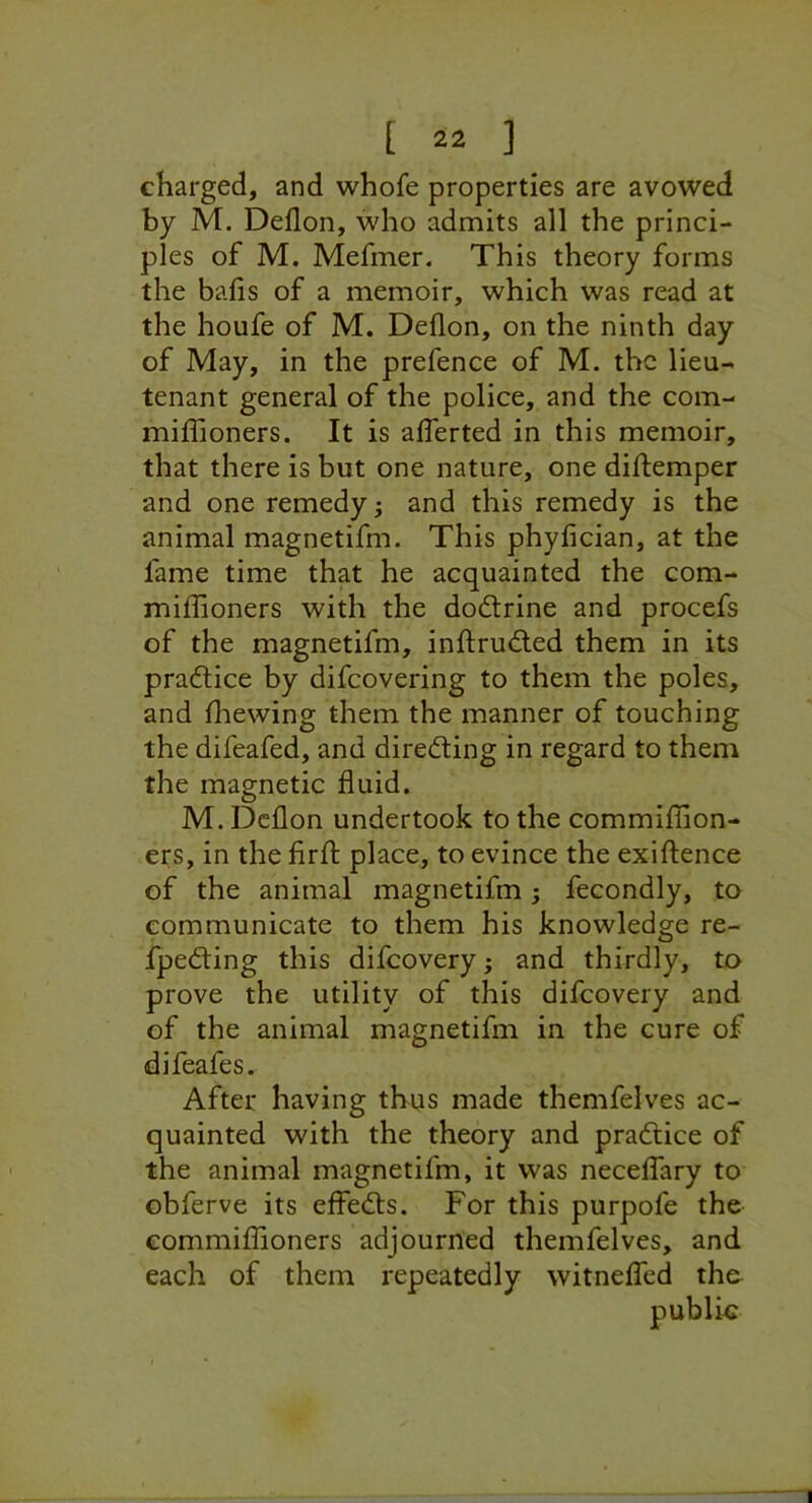 charged, and whofe properties are avowed by M. Deflon, who admits all the princi- ples of M. Mefmer. This theory forms the balls of a memoir, which was read at the houfe of M. Deflon, on the ninth day of May, in the prefence of M. the lieu- tenant general of the police, and the com- miffioners. It is alTerted in this memoir, that there is but one nature, one diftemper and one remedy; and this remedy is the animal magnetifm. This phylician, at the fame time that he acquainted the com- millioners with the dodfrine and procefs of the magnetifm, ind;ru£led them in its pradlice by difeovering to them the poles, and Ihewing them the manner of touching the difeafed, and diredting in regard to them the magnetic fluid. M. Deflon undertook to the commiflion- ers, in the firfl; place, to evince the exiftence of the animal magnetifm; fecondly, to communicate to them his knowledge re- fpedling this difeovery; and thirdly, to prove the utility of this difeovery and of the animal magnetifm in the cure of difeafes. After having thus made themfelves ac- quainted with the theory and pradlice of the animal magnetifm, it was necelfary to obferve its effedfs. For this purpofe the eommiflioners adjourned themfelves, and each of them repeatedly witnelfed th& public