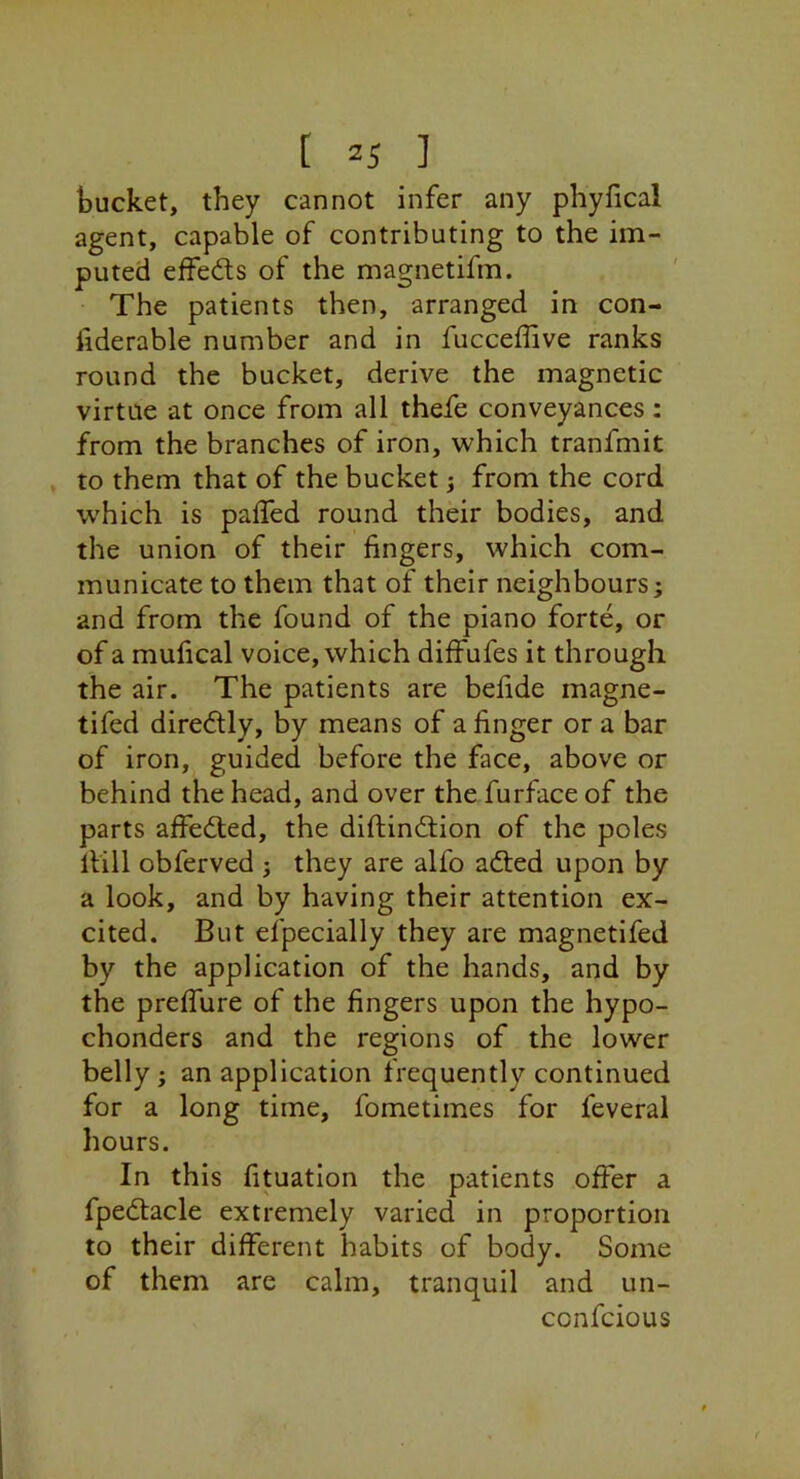 bucket, they cannot infer any phyfical agent, capable of contributing to the im- puted effects of the magnetifm. The patients then, arranged in con- fiderable number and in fucceffive ranks round the bucket, derive the magnetic virtue at once from all thefe conveyances: from the branches of iron, which tranfmit , to them that of the bucket; from the cord which is palled round their bodies, and the union of their fingers, which com- municate to them that of their neighbours; and from the found of the piano forte, or of a mulical voice, which diffufes it through the air. The patients are befide magne- tifed diredly, by means of a finger or a bar of iron, guided before the face, above or behind the head, and over the furface of the parts affedted, the difi;ind;ion of the poles llill obferved ; they are alfo adled upon by a look, and by having their attention ex- cited. But efpecially they are magnetifed by the application of the hands, and by the prelfure of the fingers upon the hypo- chonders and the regions of the lower belly; an application frequently continued for a long time, fometimes for feveral hours. In this fituation the patients offer a fpedtacle extremely varied in proportion to their different habits of body. Some of them are calm, tranquil and un- confcious