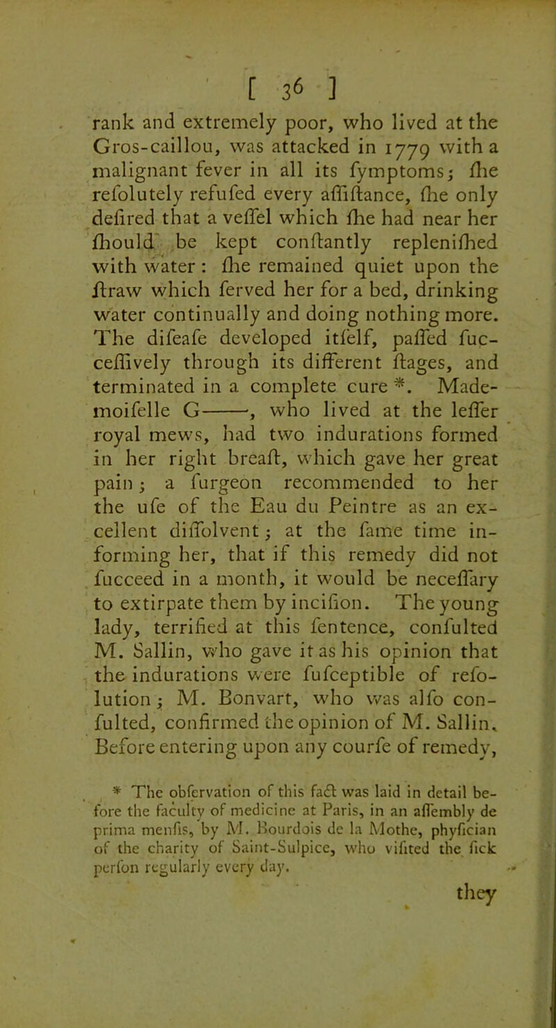 rank and extremely poor, who lived at the Gros-caillou, was attacked in 1779 with a malignant fever in all its fyinptoms,- flie refolutely refufed every affiftance, the only delired that a velTel which the had near her fhould' be kept conftantly replenifhed with water : die remained quiet upon the flraw which ferved her for a bed, drinking water continually and doing nothing more. The difeafe developed itlelf, paffed fuc- ceffively through its different ftages, and terminated in a complete cure Made- moifelle G ■, who lived at the leffer royal mews, had two indurations formed in her right bread, which gave her great pain; a furgeon recommended to her the ufe of the Eau du Peintre as an ex- cellent diffolvent; at the fame time in- forming her, that if this remedy did not fucceed in a month, it would be neceffary to extirpate them by incifion. The young lady, terrified at this fentence, confulted M. Sallin, who gave it as his opinion that , the indurations were fufceptible of refo- lution; M. Bonvart, who was alfo con- fulted, confirmed the opinion of M. Sallin. Before entering upon any courfe of remedy, * The obfervation of this fa£l was laid in detail be- fore the faculty of medicine at Paris, in an aflembly de prima menfls, by M. Kourdois de la Mothe, phyfician of the charity of Saint-Sulpicc, who vifited the, lick perlbn regularly every day. they