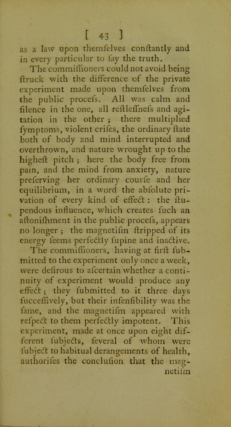 as a law upon themfelves conftantly and in every particular to fay the truth. The coinmiflioners could not avoid being ftruck with the difference of the private experiment made upon themfelves from the public procefs. All was calm and hlence in the one, all refUeffnefs and agi- tation in the other ; there multiplied fymptoms, violent crifes, the ordinary ifate both of body and mind interrupted and overthrown, and nature wrought up to the higheft pitch ; here the body free from pain, and the mind from anxiety, nature preferving her ordinary courfe and her equilibrium, in a word the abfolute pri- vation of every kind of effect ; the flu- pendoLis influence, which creates fuch an aftonifliment in the public procefs, appears no longer ; the magnetifm dripped of its energy feems perfeftly fupine and inactive. The commiflioners, having at firfh fub- mitted to the experiment only once a week, were defirous to afcertain whether a conti- nuity of experiment would produce any effedt; they fubmitted to it three days fucceffively, but their infenfibility was the fame, and the magnetifm appeared with refpedt to them perfedlly impotent. This experiment, made at once upon eight dif- ferent fubjedts, feveral of whom w'ere fubjedt to habitual derangements of health, authorifes the conclufion that the mag- netifm