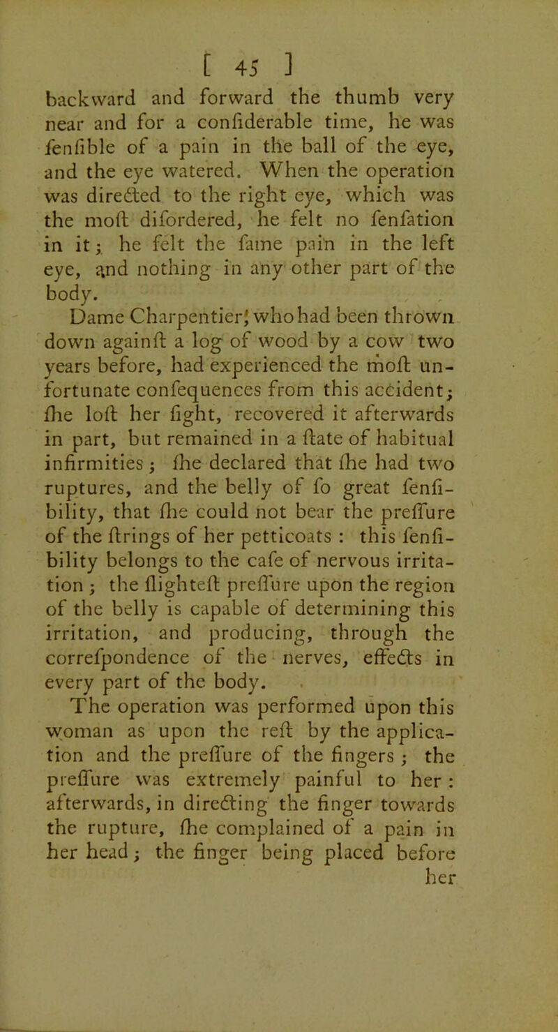 backward and forward the thumb very near and for a confiderable time, he was fenfible of a pain in the ball of the eye, and the eye watered. When the operation was diredied to the right eye, which was the moft difordered, he felt no fenfation in it I he felt the fame pain in the left eye, i^nd nothing iii any other part of the body. Dame Charpentier'whohad been thrown down againft a log of wood by a cow two years before, had experienced the moft un- fortunate confequences from this acdident; ftie loft her fight, recovered it afterwards in part, but remained in a ftate of habitual infirmities ; fhe declared that fhe had two ruptures, and the belly of fo great fenfi- bility, that fhe could not bear the preffure of the firings of her petticoats : this fenfi- bility belongs to the cafe of nervous irrita- tion j the flighteft preffure upon the region of the belly is capable of determining this irritation, and producing, through the correfpondence of the ^ nerves, effedts in every part of the body. The operation was performed upon this woman as upon the reft by the applica- tion and the preffure of the fingers ; the preffure was extremely painful to her : afterwards, in diredling the finger towards the rupture, fhe complained of a pain in her head; the finger being placed before her