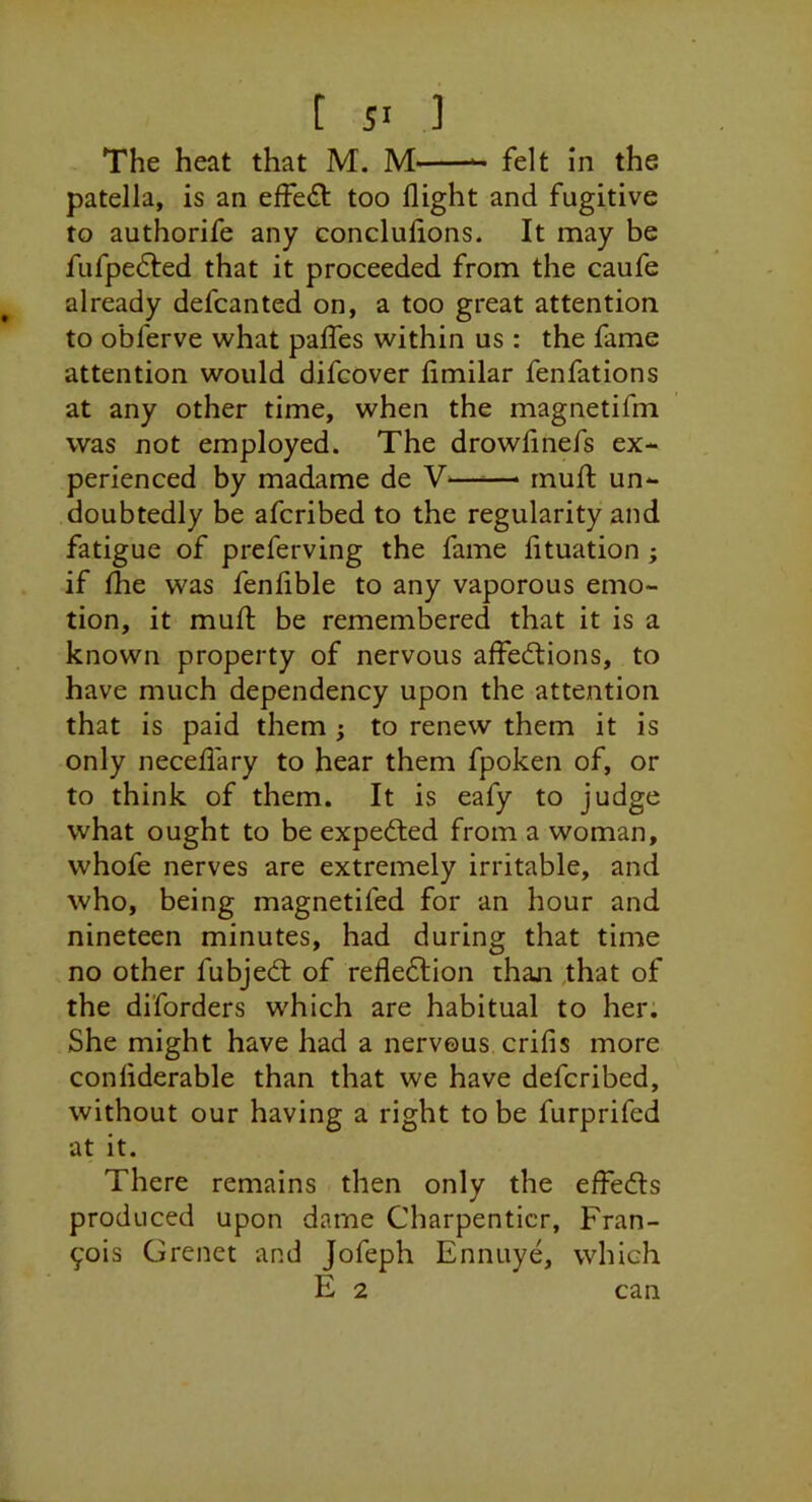 The heat that M. M felt in the patella, is an effe(il too flight and fugitive to authorife any concluflons. It may be fufpedled that it proceeded from the caufe already defcanted on, a too great attention to obferve what pafTes within us : the fame attention would difcover fimilar fenfations at any other time, when the magnetifm was not employed. The drowfmefs ex- perienced by madame de —— rnufl: un- doubtedly be afcribed to the regularity and fatigue of preferving the fame fltuation ; if the was fenflble to any vaporous emo- tion, it mufl; be remembered that it is a known property of nervous affedtions, to have much dependency upon the attention that is paid them ; to renew them it is only neceflary to hear them fpoken of, or to think of them. It is eafy to judge what ought to be expedled from a woman, whofe nerves are extremely irritable, and who, being magnetifed for an hour and nineteen minutes, had during that time no other fubjedl of refledlion than that of the diforders which are habitual to her. She might have had a nervous, crifis more conliderable than that we have defcribed, without our having a right to be furprifed at it. There remains then only the effedls produced upon dame Charpenticr, Fran- cois Grenet and Jofeph Ennuye, which E 2 can