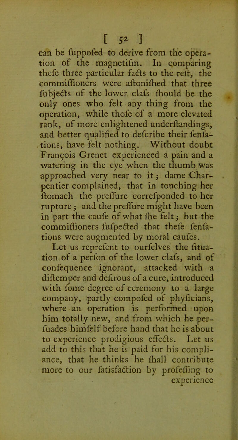 can be fuppofed to derive from the opera- tion of the magnetifm. In comparing thefe three particular fad:s to the reft, the commiflioners were aftoniftied that three fubjedts of the lower clafs Ihould be the only ones who felt any thing from the operation, while thofe of a more elevated rank, of more enlightened underftandings, and better qualified to defcribe their fenfa- ,tions, have felt nothing. Without doubt Fran9ois Grenet experienced a pain and a watering in the eye when the thumb was approached very near to it j dame Char- pentier complained, that in touching her ftomach the prdfure correfponded to her rupture; and the prefture might have been in part the caufe of what flie felt; but the commiflioners fufpedied that thefe fenfa- tions were augmented by moral caufes. Let us reprefent to ourfelves the fitua- tion of a perfon of the lower clafs, and of confequence ignorant, attacked with a diftemper and defirous of a cure, introduced with fome degree of ceremony to a large company, partly compofed of phyficians, where an operation is performed upon him totally new, and from which he per- fuades himfelf before hand that he is about to experience prodigious effedts. Let us add to this that he is paid for his compli- ance, that he thinks he fliall contribute more to our fatisfadion by profefling to experience