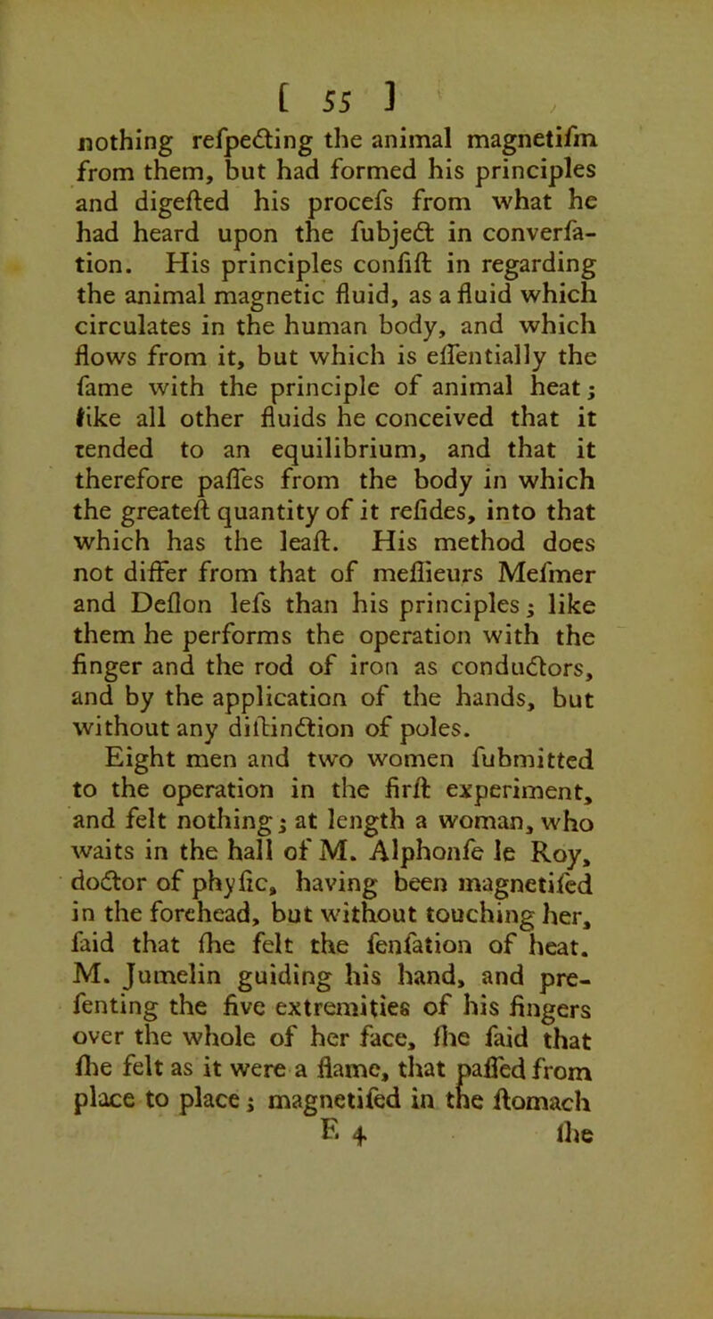 J nothing refpeding the animal magnetifm from them, but had formed his principles and digefted his procefs from what he had heard upon the fubjed: in converla- tion. His principles conhft in regarding the animal magnetic fluid, as a fluid which circulates in the human body, and which flows from it, but which is eflentially the fame with the principle of animal heat; ^ike all other fluids he conceived that it tended to an equilibrium, and that it therefore paflTes from the body in which the greateft quantity of it refides, into that which has the leafl:. His method does not differ from that of meflieurs Mefmer and Deflon lefs than his principles; like them he performs the operation with the finger and the rod of iron as condudors, and by the application of the hands, but without any dilfindion of poles. Eight men and two women fubmitted to the operation in the firfl: experiment, and felt nothing; at length a woman, who waits in the hall of M. Alphonfe le Roy, dodor of phyfic, having been magnetifcd in the forehead, but without touching her, faid that fhe felt the fenfation of heat. M. Jumelin guiding his hand, and pre- fenting the five extremities of his fingers over the whole of her face, flie faid that fhe felt as it were a flame, that palfedfrom place to place; magnetifed in the ftomach R 4 ih®