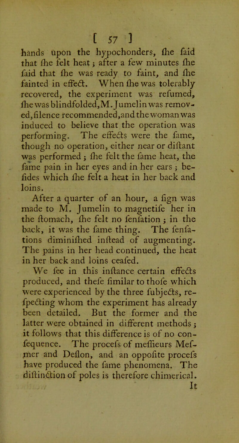 hands upon the hypochonders, fhe fald that fhe felt heat j after a few minutes fhe faid that fhe was ready to faint, and fhe fainted in effect. When fhe was tolerably recovered, the experiment was refumed, fhe was blindfolded,M.Jumelin was remov- ed,filence recommended,and the woman was induced to believe that the operation was performing. The effedts were the fame, though no operation, either near or diflant was performed; fhe felt the fame heat, the fame pain in her eyes and in her ears ; be- fides which fhe felt a heat in her back and loins. After a quarter of an hour, a fign was made to M. Jumelin to magnetife her in the flomach, fhe felt no fenfation ; in the back, it was the fame thing. The fenfa- tions diminifhed inftead of augmenting. The pains in her head continued, the heat in her back and loins ceafed. We fee in this inftance certain effedls produced, and thefe fimilar to thofe which were experienced by the three fubjedts, re- fpeding whom the experiment has already been detailed. But the former and the latter were obtained in different methods ; it follows that this difference is of no con- fequence. The procefs of meffieurs Mef- xner and Deflon, and an oppofite procefs have produced the fame phenomena. The diftindlion of poles is therefore chimerical. It