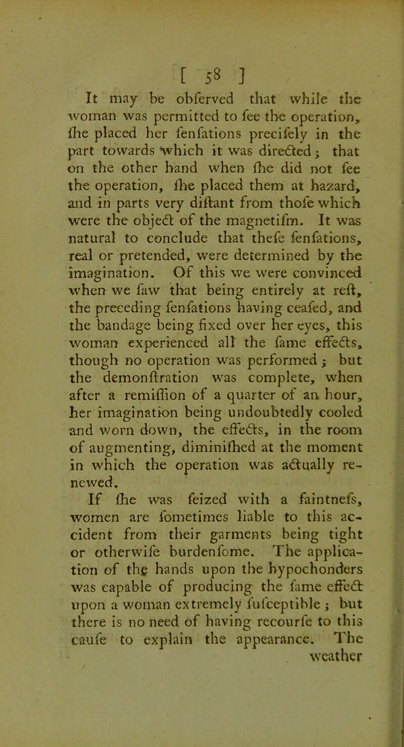 It may be obferved that while the woman was permitted to fee the operation, Ihe placed her fenfations precifely in the part towards which it was directed ; that on the other hand when fhe did not fee the operation, Ihe placed them at hazard, and in parts very diftant from thofe which were the obje(51: of the magnetifm. It was natural to conclude that thefe fenfations, real or pretended, were determined by the imagination. Of this we were convinced when we faw that being entirely at reft, the preceding fenfations having ceafed, and the bandage being fixed over her eyes, this woman experienced all the fame effedls, though no operation was performed ; but the demonftration was complete, when after a remiftion of a quarter of an. hour, her imagination being undoubtedly cooled and worn down, the effects, in the room of augmenting, diminifhed at the moment in which the operation was actually re- newed. If fhe was feized with a faintnefs, women are fometimes liable to this ac- cident from their garments being tight or other wife burden fome. The applica- tion of the hands upon the bypochonders was capable of producing the fame effect upon a woman extremely fufceptible ; but there is no need of having recourfe to this caufe to explain the appearance. The weather