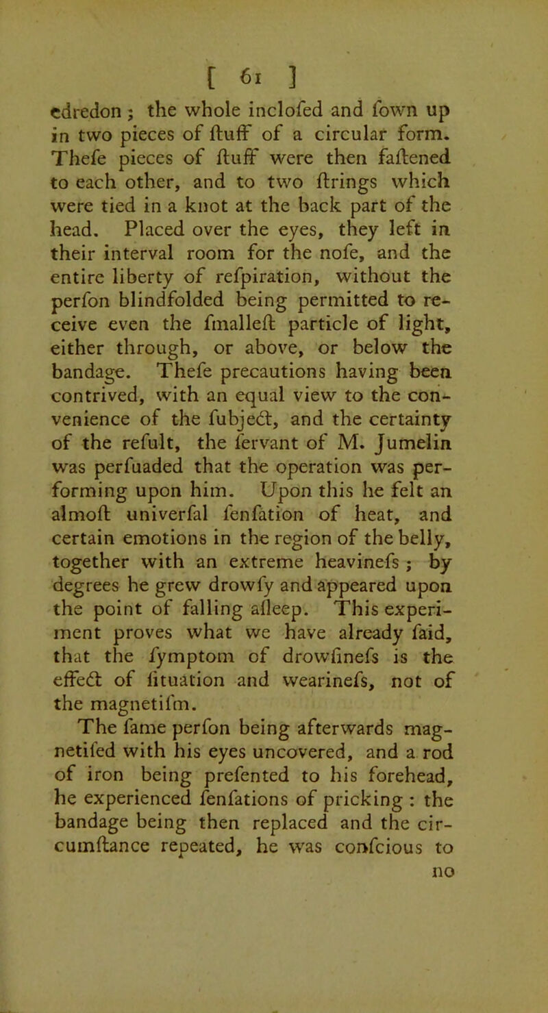 cdredon; the whole inclofed and fown up in two pieces of ftuff of a circular form. Thefe pieces of ftuff were then faftened to each other, and to two ftrings which were tied in a knot at the back part of the head. Placed over the eyes, they left in. their interval room for the nofe, and the entire liberty of refpiration, without the perfon blindfolded being permitted to re- ceive even the fmalleft particle of light, either through, or above, or below the bandage. Thefe precautions having been contrived, with an equal view to the con- venience of the fubjecft, and the certainty of the refult, the fervant of M. Jumelin was perfuaded that the operation was per- forming upon him. Upon this he felt an almoft univerfal fenfation of heat, and certain emotions in the region of the belly, together with an extreme heavinefs ; by degrees he grew drowfy and appeared upon the point of falling afleep. This experi- ment proves what we have already faid, that the fymptom of drowfinefs is the effedl of lituation and wearinefs, not of the magnetifm. The fame perfon being afterwards mag- netifed with his eyes uncovered, and a rod of iron being prefented to his forehead, he experienced fenfations of pricking : the bandage being then replaced and the cir- cuinftance repeated, he was confeious to no