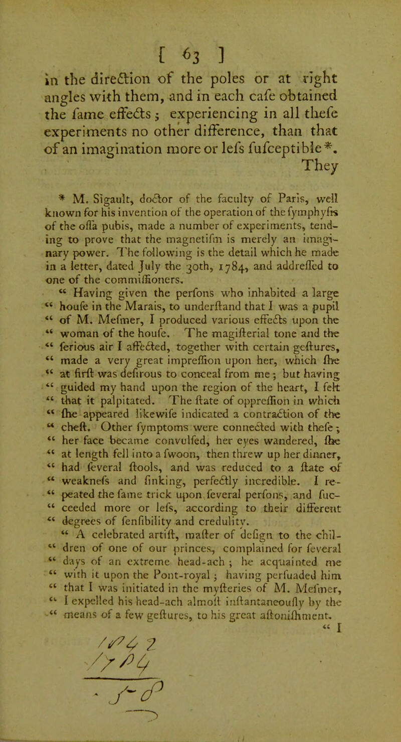 in the diredHon of the poles or at right angles with them, and in each cafe obtained the fame effedts j experiencing in all thefe experiments no other difference, than that of an imagination more or lefs fufceptible*. * M. Sigault, doctor of the faculty of Paris, well known for his invention of the operation of the fymphyfts of the ofl'a pubis, made a number of experiments, tend- ing to prove that the magnetifm is merely an imagi- nary power. T he following is the detail which he made in a letter, dated July the 30th, 1784, and addrelled to one of the commiffioners, “ Having given the perfons who inhabited a large “ houfe in the Marais, to underftand that I was a pupil “ of M. Mefmer, I produced various eftefts upon the “ woman of the houfe. The magifterial tone and the “ lerious air I afFcfted, together with certain geftures, “ made a very great impreffion upon her, which fhe at firft was defirous to conceal from me; but haring “ guided my hand upon the region of the heart, I felt “ that it palpitated. The ftate of oppreflion in which “ (he appeared likewife indicated a contra£tion of the “ cheft. Other fymptoms were connected with thefe ; “ her face became convulfed, her eyes wandered, fhe at length fell into a fwoon, then threw up her dinner, “ had fcveral (tools, and was reduced to a (late of “ weaknefs and finking, perfedtly incredible. 1 re- “ peated the fame trick upon,feveraI perfons, and fuc- “ ceeded more or lefs, according to their different “ degrees of fenfibility and credulity. “ A celebrated artill, mailer of defign to the chil- “ dren of one of our princes, complained for feveral “ days of an extreme head-ach ; he acquainted me “ with it upon the Pont-royal j having perfuaded him “ that I was initiated in the myderies of M. Meliner, I expelled his head-ach almoll inftantaneoufly by the means of a few gedurcs, to his great adonilhnient. They « I