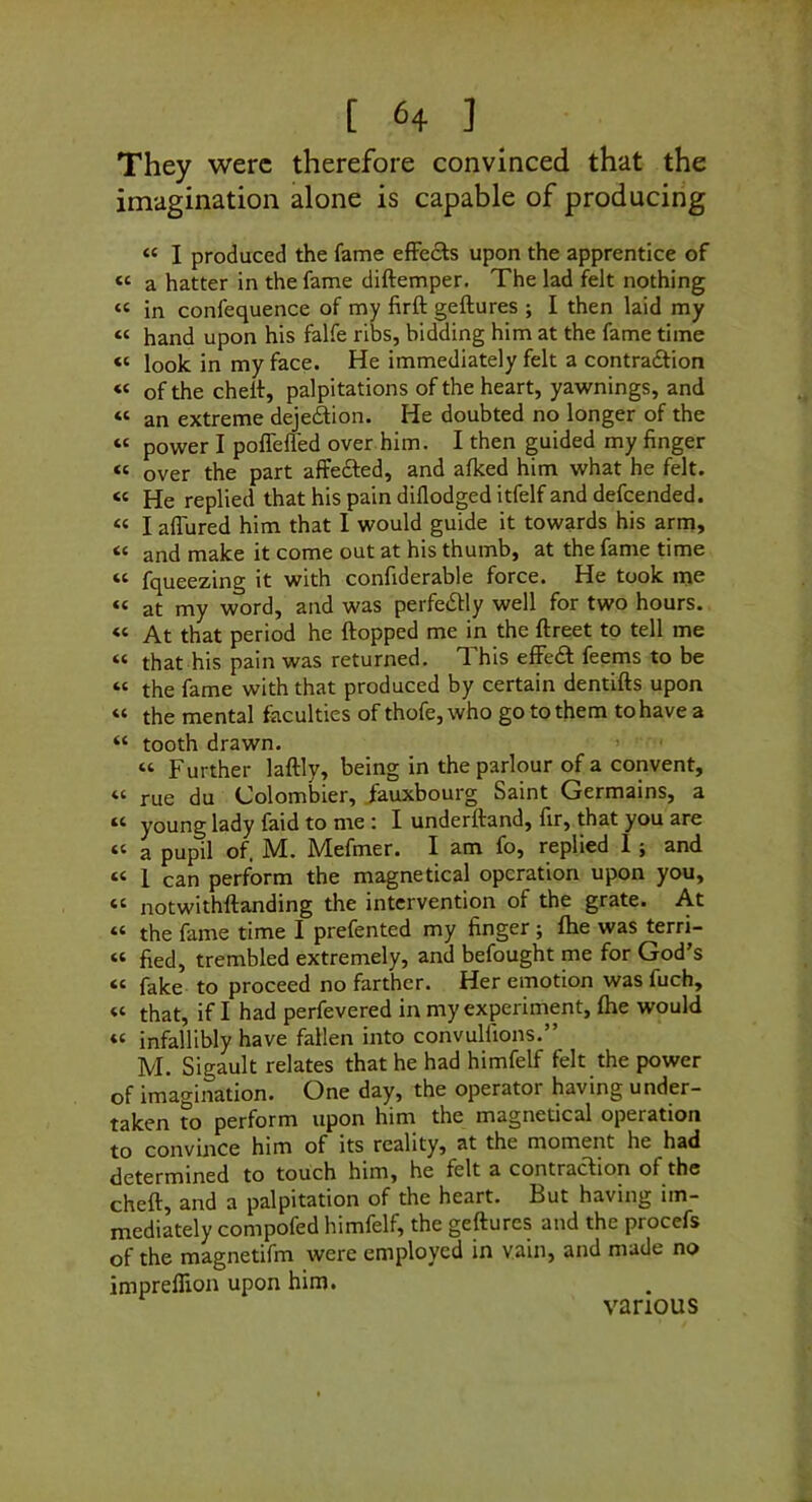 They were therefore convinced that the imagination alone is capable of producing “ I produced the fame effects upon the apprentice of “ a hatter in the fame diftemper. The lad felt nothing “ in confequence of my firft geftures ; I then laid my “ hand upon his falfe ribs, bidding him at the fame time “ look in my face. He immediately felt a contraftion “ of the chelf, palpitations of the heart, yawnings, and “ an extreme dejedion. He doubted no longer of the « power I poffefled over him. I then guided my finger “ over the part affefted, and afked him what he felt. “ He replied that his pain diflodged itfelf and defeended. « I aflured him that I would guide it towards his arm, “ and make it come out at his thumb, at the fame time “ fqueezing it with confiderable force. He took nje “ at my word, and was perfedtly well for two hours. “ At that period he flopped me in the ftreet to tell me “ that his pain was returned. This effedl feems to be “ the fame with that produced by certain dentills upon “ the mental faculties of thofe, who go to them to have a “ tooth drawn. “ Further laflly, being in the parlour of a convent, “ rue du Colombier, Jauxbourg Saint Germains, a young lady faid to me I underftand, fir, that you are “ a pupil of. M. Mefmer. I am fo, replied 1; and « 1 can perform the magnetical operation upon you, “ notwithftanding the intervention of the grate. At “ the fame time I prefented my finger ; fhe was terri- « fied, trembled extremely, and befought me for God’s “ fake to proceed no farther. Her emotion was fuch, « that, if I had perfevered in my experiment, fhe would « infallibly have fallen into convulfions.” M. Sigault relates that he had himfelf felt the power of imagination. One day, the operator having under- taken to perform upon him the magnetical operation to convince him of its reality, at the moment he had determined to touch him, he felt a contraclion of the cheft, and a palpitation of the heart. But having im- mediately compofed himfelf, the geftures and the procefs of the magnetifm were employed in vain, and made no imprelfion upon him. various