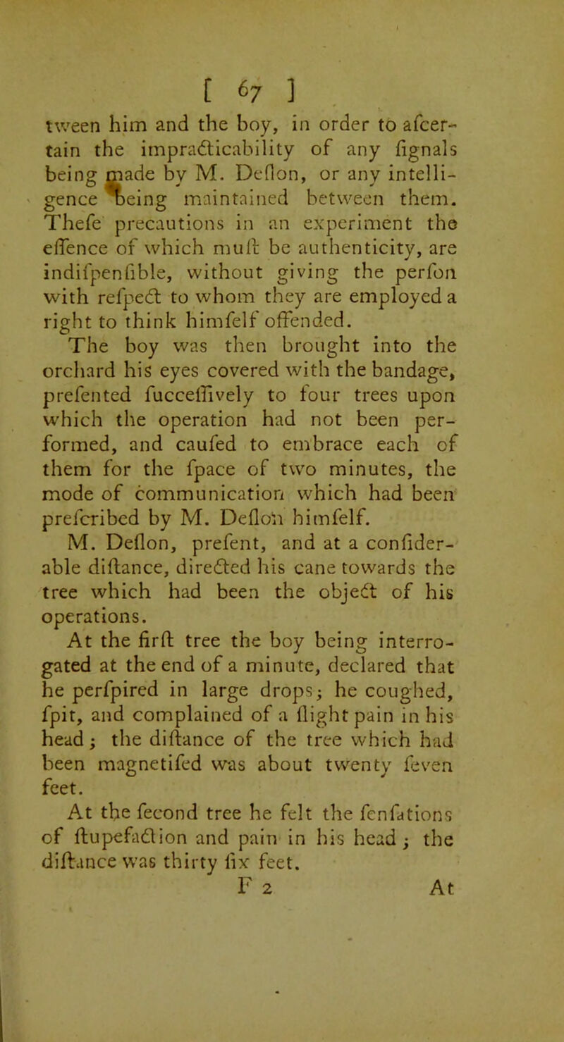 [ ^7 ] tween him and the boy, in order to afcer- tain the irnpradticahility of any fignals being made by M. Deflon, or any intelli- ' gence * eing maintained between them. Thefe precautions in an experiment the effence of which mull be authenticity, are indifpenhble, without giving the perfon with refpeeft to whom they are employed a right to think himfelf offended. The boy was then brought into the orchard his eyes covered with the bandage, prefented fucceffively to four trees upon which the operation had not been per- formed, and caufed to embrace each of them for the fpace of two minutes, the mode of communication which had been preferibed by M. Deflon himfelf. M. Deflon, prefent, and at a confider- able diftance, diredted his cane towards the tree which had been the object of his operations. At the firfl; tree the boy being interro- gated at the end of a minute, declared that he perfpired in large dropsy he coughed, fpit, and complained of a flight pain in his head; the diflance of the tree which had been magnetifed was about twenty feven feet. At the fecond tree he felt the fenfations of ftupefadion and pain in his head; the diflance was thirty fix feet. F 2 At