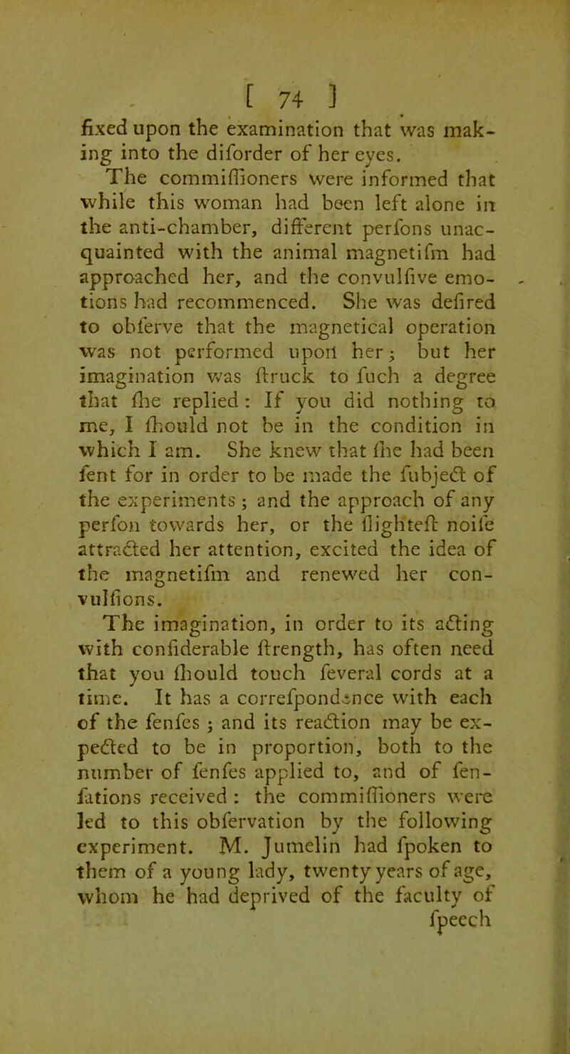 fixed upon the examination that was mak- ing into the diforder of her eyes. The commiffioners were informed that while this woman had been left alone in the anti-chamber, different perfons unac- quainted with the animal magnetifm had approached her, and the convulfive emo- tions had recommenced. She was defired to obferve that the magnetical operation was not performed upon her; but her imagination Vv'as ftruck to fuch a degree that fhe replied : If you did nothing to me, I fhould not be in the condition in which I am. She knew that fhe had been fent for in order to be made the fubjedt of the experiments ; and the approach of any perfon towards her, or the flightefl; noife attracfled her attention, excited the idea of the magnetifm and renewed her con- vulfions. The imagination, in order to its adting with confiderable ftrength, has often need that you fliould touch feveral cords at a time. It has a correfpondence with each of the fenfes ; and its readlion may be ex- pedled to be in proportion, both to the number of fenfes applied to, and of fen- fations received : the commiffioners were led to this obfervation by the following experiment. M. Jumelin had fpoken to them of a young lady, twenty years of age, whom he had deprived of the faculty of