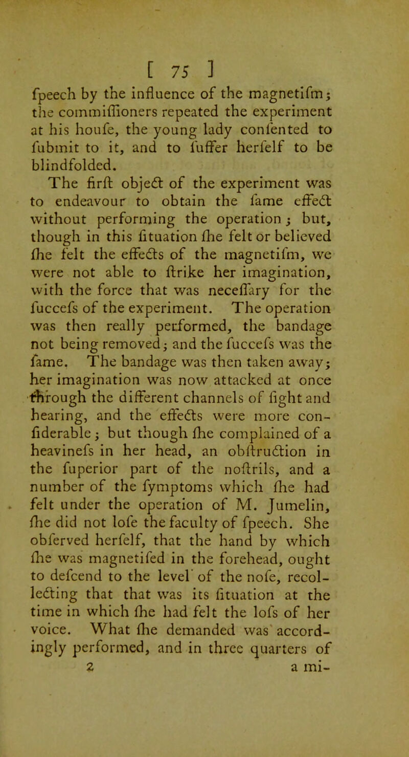 fpeech by the influence of the magnetifm; the commiflioners repeated the experiment at his houfe, the young lady confented to fubmit to it, and to fuffer herfelf to be blindfolded. The firfl: objed: of the experiment was to endeavour to obtain the fame effed: without performing the operation j but, though in this fituation £he felt or believed fhe felt the effeds of the magnetifm, we were not able to flrike her imagination, with the force that was necelfary for the fuccefs of the experiment. The operation was then really performed, the bandage not being removed; and the fuccefs was the fame. The bandage was then taken away; her imagination was now attacked at once through the different channels of fight and hearing, and the effeds were more con- fiderable ; but though fhe complained of a heavinefs in her head, an obftrudion in the fuperior part of the noflrils, and a number of the fymptoms which fhe had . felt under the operation of M. Jumelin, file did not lofe the faculty of fpeech. She obferved herfelf, that the hand by which fhe was magnetifed in the forehead, ought to defcend to the level of the nofe, recol- leding that that was its fituation at the time in which fhe had felt the lofs of her • voice. What flie demanded was' accord- ingly performed, and in three quarters of 2 a mi-