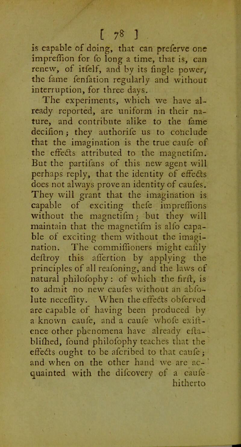 is capable of doing, that can prefcrve one imprelTion for fo long a time, that is, can renew, of itfelf, and by its fingle power, the fame fenfation regularly and without interruption, for three days. The experiments, which we have al- ready reported, are uniform in their na- ture, and contribute alike to the fame decilion} they authorife us to conclude that the imagination is the true caufe of the effedts attributed to the magnetifm. But the partifans of this new agent will perhaps reply, that the identity of effedls does not always prove an identity of caufes. They will grant that the imagination is capable of exciting thefe impreffions without the magnetifm; but they will maintain that the magnetifm is alfo capa- ble of exciting them without the imagi- nation. The commiflioners might caiily deftroy this affertion by applying the principles of all reafoning, and the laws of natural philofophy : of which the firfl, is to admit no new caufes without an abfo- lute neceffity. When the effects obferved are capable of having been produced by a known caufe, and a caufe whofe exill;- ence other phenomena have already elba- blilhed, found philofophy teaches that the effects ought to be afcribed to that caufe; and when on the other hand we are ac- ’ quaintcd with the difcovery of a caufe hitherto