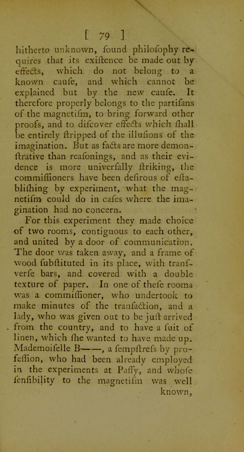 hitherto unknown, found philofophy re- quires that its exiftence be made out by effedis, which do not belong to a known caufe, and which cannot be explained but by the new caufe. It therefore properly belongs to the partifans of the magnctifm, to bring forward other proofs, and to difcover effedts which diall be entirely ftripped of the illulions of the imagination. But as fadts are more demon- ftrative than reafonings, and as their evi- dence is more univerfally ftriking, the commiffioners have been dehrous of efla- blilhing by experiment, 'what the mag- netifm could do in cafes where the ima- gination had no concern. For this experiment they made choice of two rooms, contiguous to each other, and united by a door of communication. The door was taken away, and a frame of wood fubftituted in its place, with tranf- verfe bars, and covered with a double texture of paper. In one of thefe rooms was a commiffioner, who undertook to make minutes of the tranfadtion, and a lady, who was given out to be juft arrived . from the country, and to have a fuit of linen, which flie wanted to have made up. Mademoifelle B , a fempftrefs by pro- feftion, who had been already employed in the experiments at Paffy, and whofe fenfibijity to the magnetifm was well known,