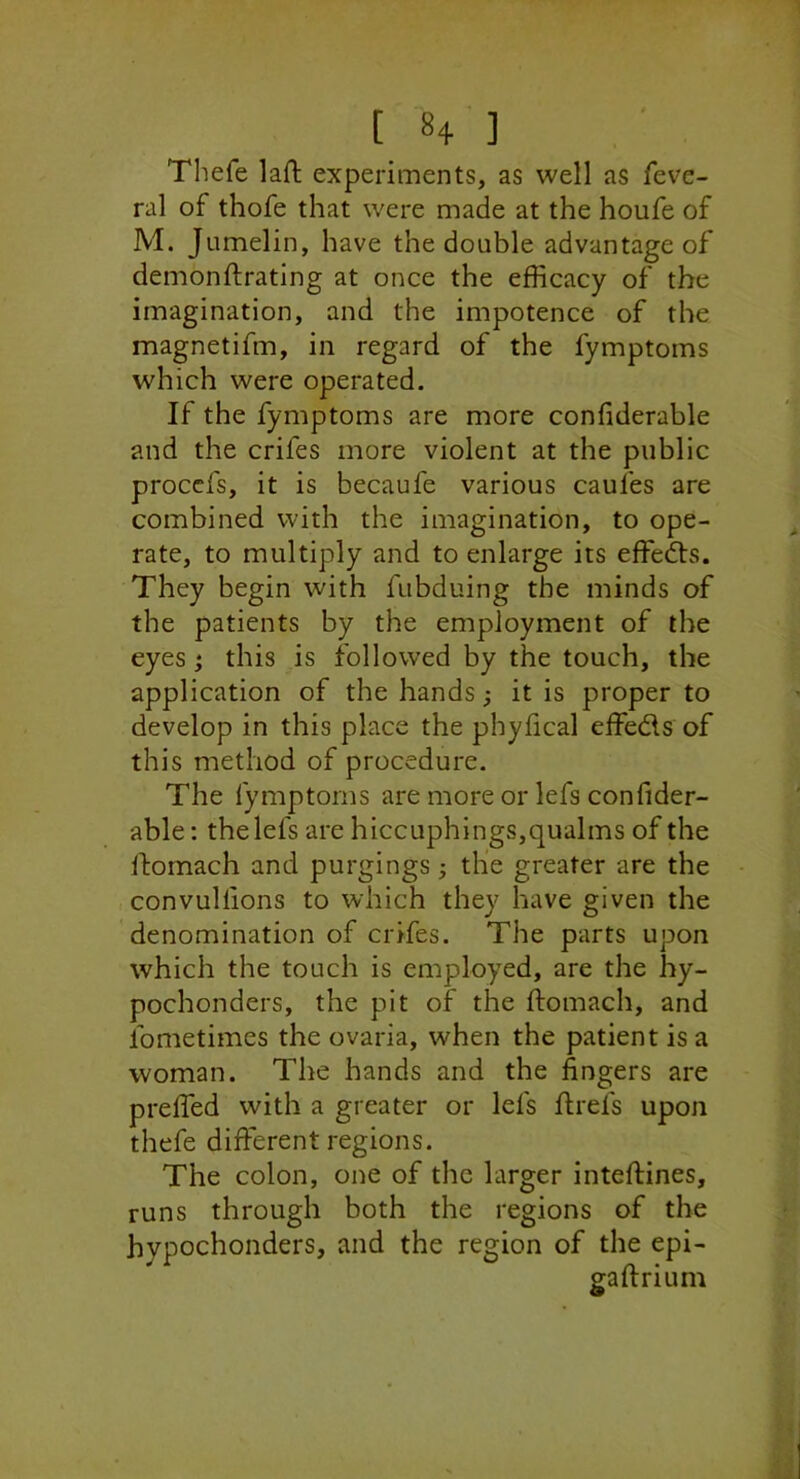 Thefe laft experiments, as well as feve- ral of thofe that were made at the houfe of M. Jumelin, have the double advantage of demonftrating at once the efficacy of the imagination, and the impotence of the magnetifm, in regard of the fymptoms which were operated. If the fymptoms are more confiderable and the crifes more violent at the public proccfs, it is becaufe various caufes are combined with the imagination, to ope- rate, to multiply and to enlarge its effects. They begin with fubduing the minds of the patients by the employment of the eyes; this is followed by the touch, the application of the hands; it is proper to develop in this place the phyfical effeds of this method of procedure. The fymptoms are more or lefs confider- able : the lefs are hiccuphings,qualms of the Ifomach and purgings} the greater are the , convullions to which they have given the denomination of crifes. The parts upon which the touch is employed, are the hy- pochonders, the pit of the ftomach, and fometimes the ovaria, when the patient is a woman. The hands and the fingers are prelTed with a greater or lefs flrefs upon thefe different regions. The colon, one of the larger inteflines, runs through both the regions of the hypochonders, and the region of the epi- gaftrium