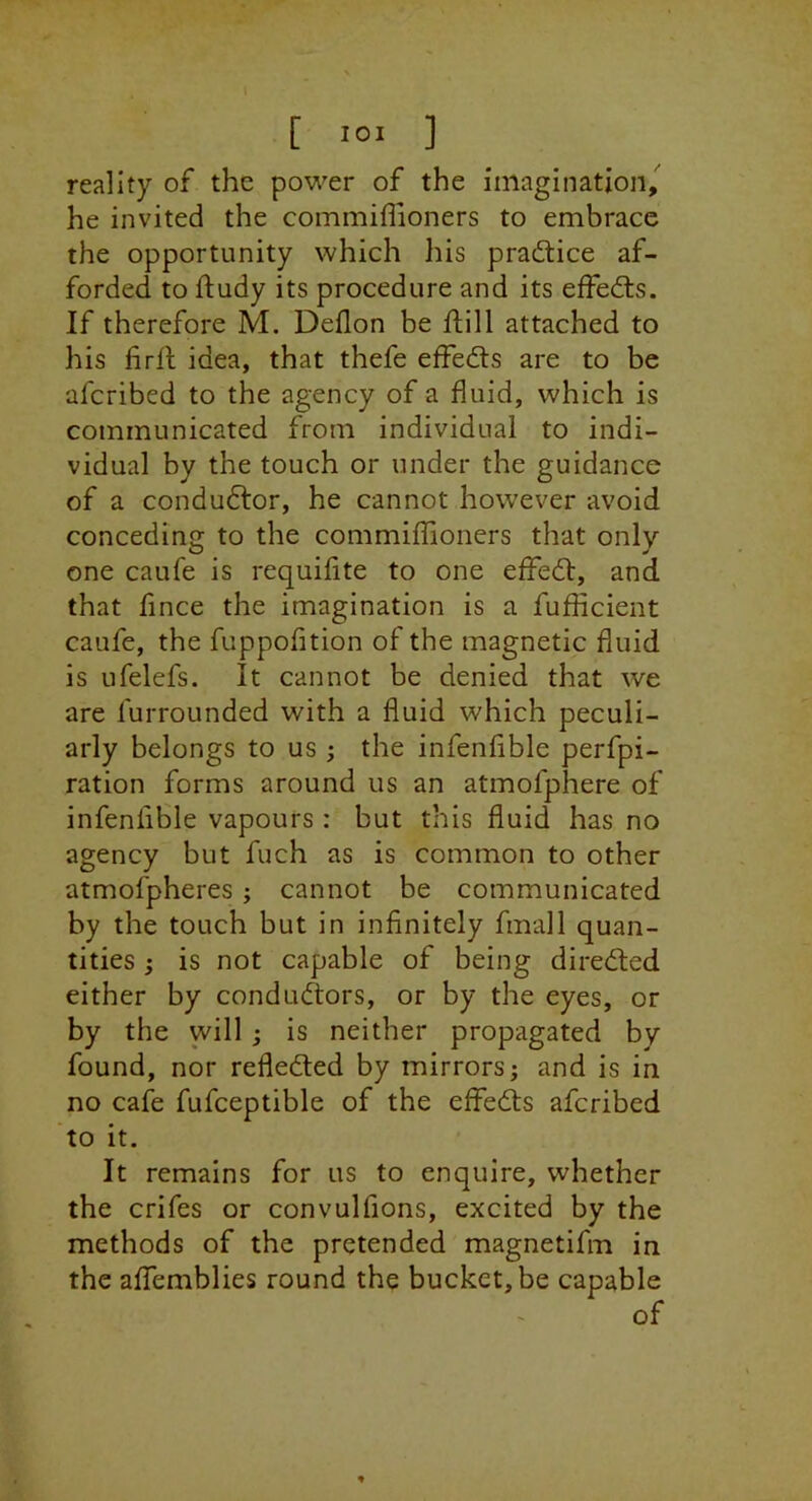 reality of the power of the imagination, he invited the commiffioners to embrace the opportunity which his practice af- forded to ftudy its procedure and its effedls. If therefore M. Deflon be flill attached to his firll idea, that thefe effedts are to be afcribed to the agency of a fluid, which is communicated from individual to indi- vidual by the touch or under the guidance of a condudtor, he cannot however avoid conceding to the commiffioners that only one caufe is requiflte to one effedl, and. that fince the imagination is a fufficient caufe, the fuppofition of the magnetic fluid is ufelefs. It cannot be denied that we are furrounded with a fluid which peculi- arly belongs to us ; the infenfible perfpi- ration forms around us an atmofphere of infenlible vapours : but this fluid has no agency but fuch as is common to other atmofpheres; cannot be communicated by the touch but in infinitely fmall quan- tities ; is not capable of being diredled either by condudtors, or by the eyes, or by the will ; is neither propagated by found, nor refledted by mirrors; and is in no cafe fufceptible of the effedts afcribed to it. It remains for us to enquire, whether the crifes or convulfions, excited by the methods of the pretended magnetifm in the aflTemblies round the bucket, be capable of