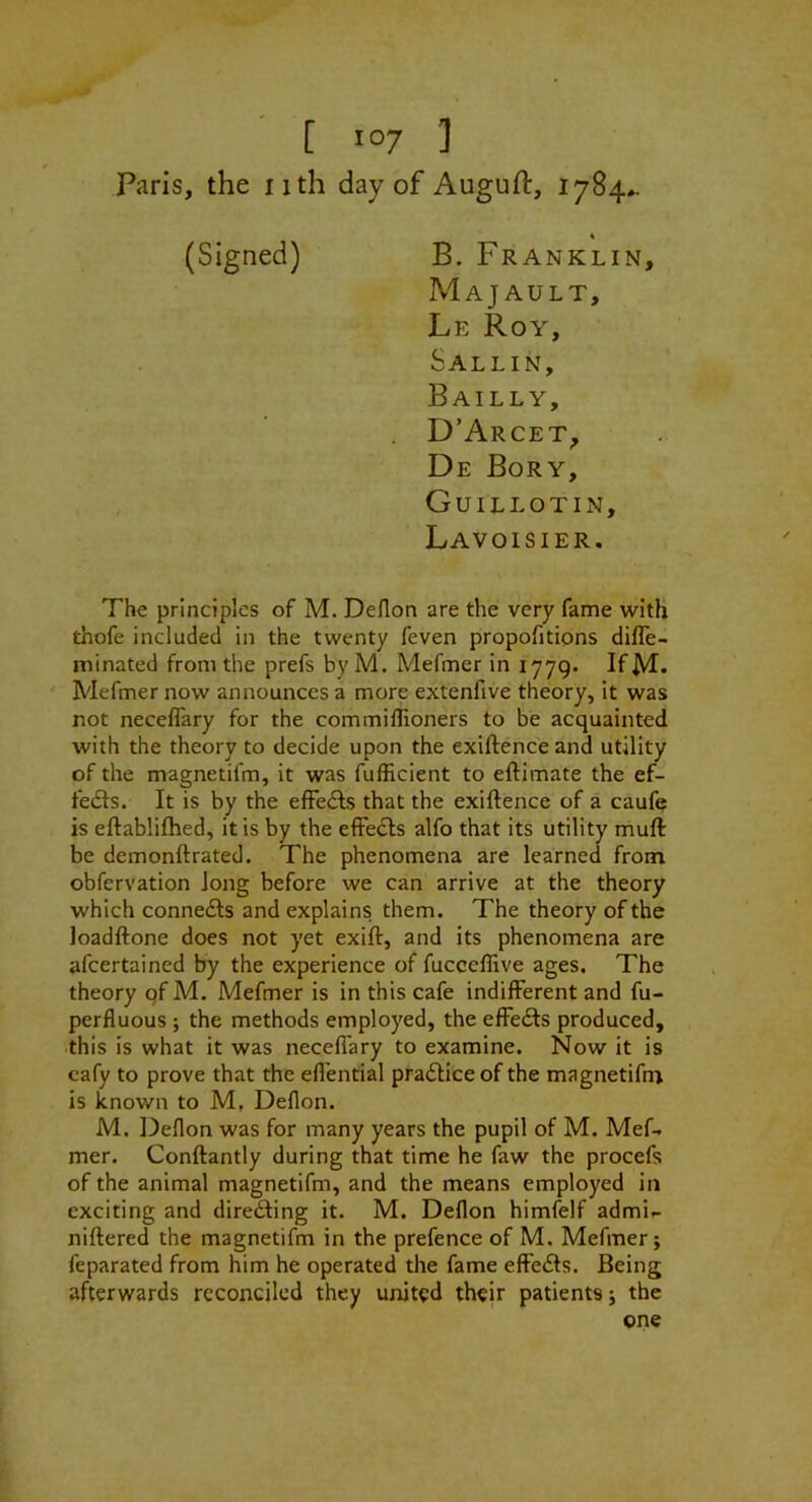 Paris, the nth day of Auguft, 1784^ (Signed) B. Franklin, MaJ AULT, Le Roy, Sallin, Bailly, D'Arcet^ De Bory, Guillotin, Lavoisier. The principles of M. Deflon are the very fame witK thofe included in the twenty feven propofitions difle- minated from the prefs byM. Mefmer in 1779. IfM* ' Mefmer now announces a more extenfive theory, it was not necellary for the commiflioners to be acquainted with the theory to decide upon the exiftence and utility of the magnetifm, it was fufficient to eftimate the ef- fects. It is by the efFedbs that the exiftence of a cauf^ is eftabliftied, it is by the effe<fts alfo that its utility muft be demonftrated. The phenomena are learned from obfervation Jong before we can arrive at the theory which connects and explains them. The theory of the loadftone does not yet exift, and its phenomena are afcertained by the experience of fucceflive ages. The theory qf M. Mefmer is in this cafe indifferent and fu- perfluous ; the methods employed, the efFedts produced, this is what it was neceflary to examine. Now it is cafy to prove that the effential pradliceof the magnetifn^ is known to M, Deflon. M. I^eflon was for many years the pupil of M. Mef. mer. Conftantly during that time he faw the procefs of the animal magnetifm, and the means employed in exciting and directing it. M. Deflon himfelf admi.- niftered the magnetifm in the prefence of M. Mefmer j feparated from him he operated the fame effects. Being afterwards reconciled they united their patients 5 the one