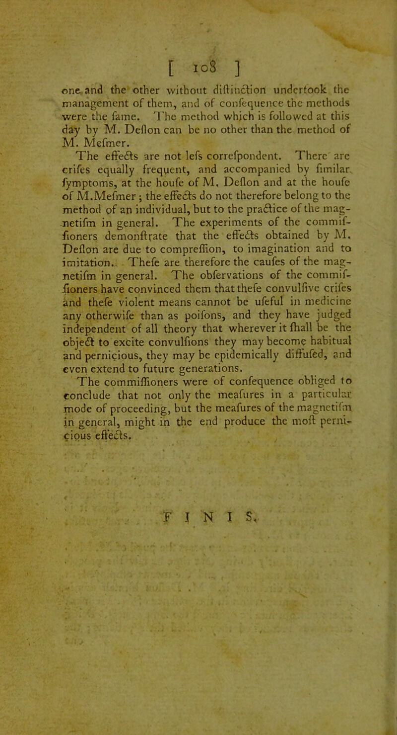 [ ] onG,and the other without diftinctiorl undertook the management of them, and of confequence the methods were the fame. The method whjch is followed at this day by M. Deflon can be no other than the method of M. Mefmer. The efFefts are not lefs correfpondent. There are crifes equally frequent, and accompanied by fimilar. fymptoms, at the houfe of M, Deflon and at the houfe of M.Mefmer ; the effects do not therefore belong to the method of an individual, but to the pra£lice of the mag- netifm in general. The experiments of the commif- fioners demonftrate that the effects obtained by Ad, Deflon are due to compreflion, to imagination and to imitation., Thefe are therefore the caufes of the mag- netifm in general. The obfervations of the commif- fioners have convinced them that thefe convulfive crifes and thefe violent means cannot be ufeful in medicine any otherwife than as poifons, and they have judged independent of all theory that wherever it (hall be the objeft to excite convulfions they may become habitual and pernicious, they may be epidemically diffufed, and even extend to future generations. The commiflioners were of confequence obliged to conclude that not only the meafures in a particular mode of proceeding, but the meafures of themagnetifm in general, might in the end produce the moft perni- cious effeiSs. FINIS,