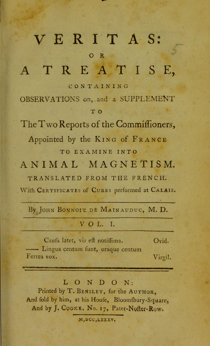 VERITAS: O R A T R E A T I S E, CONTAINING OBSERVATIONS on, and a SUPPLEMENT T O The Two Reports of the Commiffioners, Appointed by the King of France TO EXAMINE INTO ANIMAL MAGNETISM. TRANSLATED FROM THE FRENCH. With Certificates of Cures performed at Calais. By John Bonnoit de Mainauduc, M. D. VOL. I. Caufa latet, vis eft notiffima. — Lingua centum funt, oraque centum Ferrea vox. Ovid. Virgil. LONDON: Printed by T. Bensley, for the Author, And fold by him, at his Houfe, Bloomfbury-Square, And by J, Cooke, No. 17, Pater-Nofter-Row. M,DCC,LXXXV.