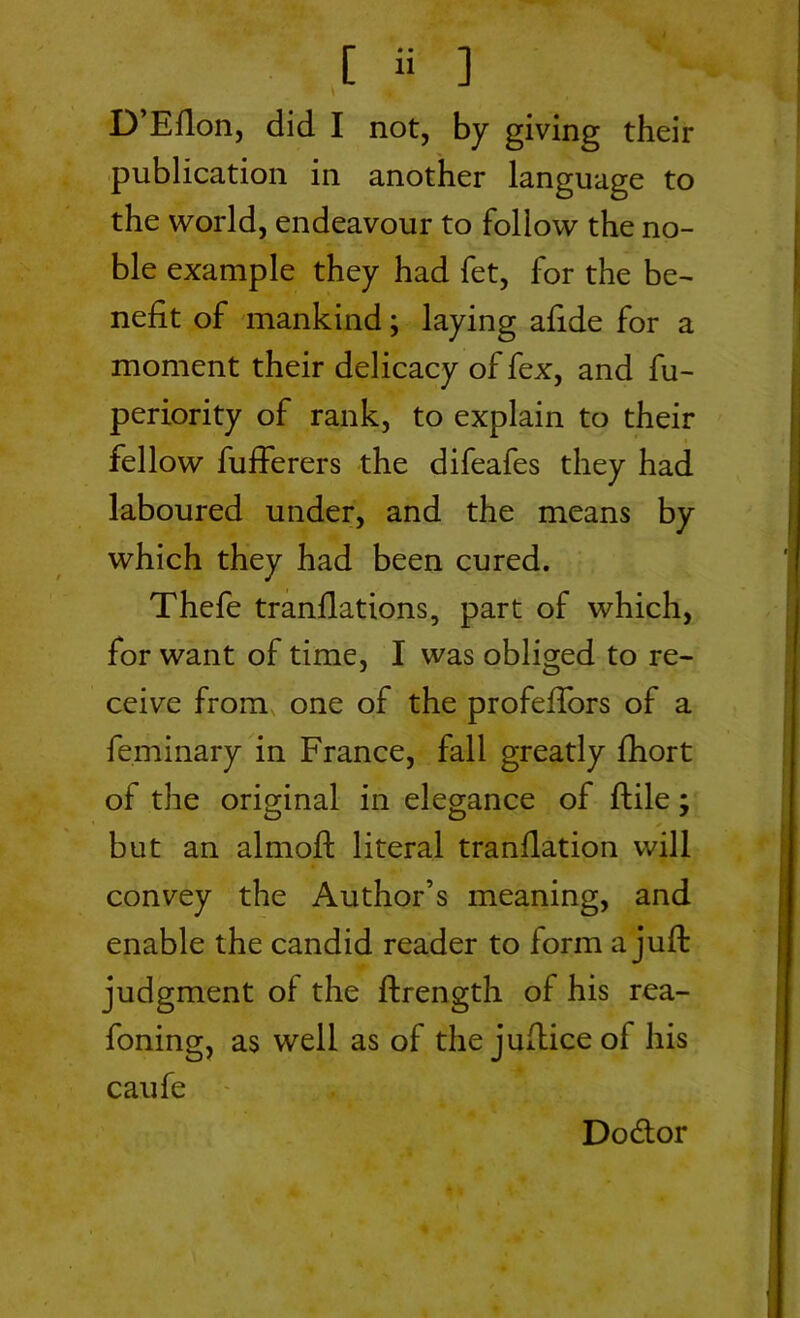 D’Efion, did I not, by giving their publication in another language to the world, endeavour to follow the no- ble example they had fet, for the be- nefit of mankind; laying afide for a moment their delicacy of fex, and fu- periority of rank, to explain to their fellow fufferers the difeafes they had laboured under, and the means by which they had been cured. Thefe tranflations, part of which, for want of time, I was obliged to re- ceive from one of the profeifors of a feminary in France, fall greatly fhort of the original in elegance of ftile; but an almoft literal tranflation will convey the Author’s meaning, and enable the candid reader to form a juft judgment of the ftrength of his rea- foning, as well as of the jufticeof his caufe Do&or